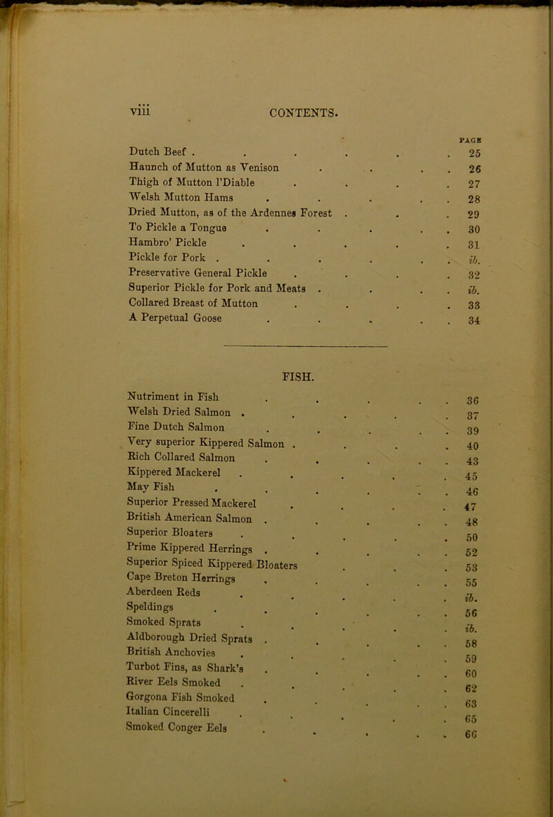 PACK Dutch Beef . . . . . .25 Haunch of Mutton as Venison . . . . 26 Thigh of Mutton l’Diable . . . .27 Welsh Mutton Hams . . . . . 28 Dried Mutton, as of the Ardennes Forest . . .29 To Pickle a Tongue . . . . . 30 Hambro’ Pickle . . . . .31 Pickle for Pork . . . . . . ib. Preservative General Pickle . . . .32 Superior Pickle for Pork and Meats . . . . ib. Collared Breast of Mutton . . . .33 A Perpetual Goose . . . . . 34 FISH. Nutriment in Fish . . . .36 Welsh Dried Salmon .... 37 Fine Dutch Salmon . . _ .39 Very superior Kippered Salmon . . . .40 Rich Collared Salmon .... 43 Kippered Mackerel . . . # .45 May Fish . . . _ ' . 46 Superior Pressed Mackerel . . . .47 British American Salmon . . . . . 48 Superior Bloaters . g0 Prime Kippered Herrings . . . . . 52 Superior Spiced Kippered Bloaters . . .53 Cape Breton Herrings . gg Aberdeen Reds . •, • ... to. Speldings . . . _ . . 56 Smoked Sprats . Aldborough Dried Sprats . . gg British Anchovies . 59 Turbot Fins, as Shark’s . . _ 60 River Eels Smoked . . *62 Gorgona Fish Smoked . . g3 Italian Cincerelli . ' * * • O # Smoked Conger Eels . . Rr