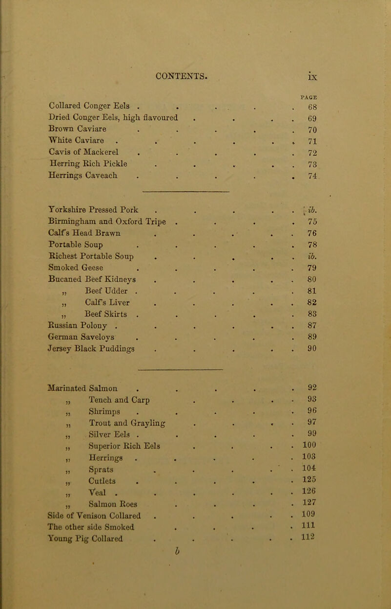 PAGE Collared Conger Eels . . , 68 Dried Conger Eels, high flavoured • • • 69 Brown Caviare • • • 70 White Caviare • • * 71 Cavis of Mackerel • • • 72 Herring Bich Pickle • • « 73 Herrings Caveach • • • 74 Yorkshire Pressed Pork ■'ll). Birmingham and Oxford Tripe . . 75 Calf's Head Brawn • . 76 Portable Soup • • • 78 Richest Portable Soup • • • ib. Smoked Geese • . 79 Bucaned Beef Kidneys 80 „ Beef Udder . ... 81 „ Calf’s Liver . . . 82 „ Beef Skirts . . • • 83 Russian Polony . • • • 87 German Saveloys . 89 Jersey Black Puddings • 90 Marinated Salmon . . 92 „ Tench and Carp . . 93 „ Shrimps • . 96 „ Trout and Grayling • . 97 „ Silver Eels . • . 99 „ Superior Rich Eels . . 100 „ Herrings . . 103 „ Sprats • . ‘ .104 „ Cutlets • . 125 „ Veal . • . 126 „ Salmon Roes • . 127 Side of Venison Collared • . 109 The other side Smoked • . Ill Young Pig Collared • . 112 b