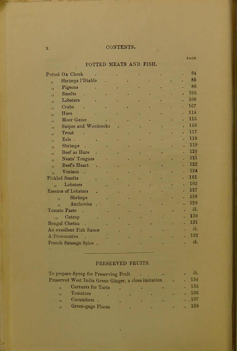 POTTED MEATS AND t Potted Ox Cheek FISH. FAGE 84 „ Shrimps l’Diable • 85 „ Pigeons • 86 „ Smelts • 105 „ Lobsters . 106 „ Crabs . 107 „ Hare • 114 „ Moor Game ■ 115 ,, Snipes and Woodcocks • 116 „ Trout . 117 „ Eels .... • 118 „ Shrimps . • 119 „ Beef as Hare • 120 „ Neats’ Tongues • 121 „ Beefs Heart • 122 „ Venison . . 124 Pickled Smelts • 101 „ Lobsters • 102 Essence of Lobsters • 127 „ Shrimps • 128 „ Anchovies . . 129 Tomato Paste • ib. „ Catsup • 130 Bengal Chetna . • 131 An excellent Fish Sauce • ib. A Provocative . 1 • 132 French Sausage Spice . • ib. PRESERVED FRUITS. To prepare Syrup for Preserving Fruit . • . ib. Preserved West India Green Ginger, a close imitation . . 134 „ Currants for Tarts . 135 „ Tomatoes . . . . 136 „ Cucumbers . 137 „ Green-gage Plums . • • 138