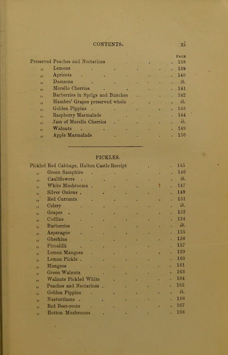 Preserved Peaches and Nectarines PAGE . 138 37 Lemons . . 139 77 Apricots . . 140 37 Damsons . ib. 37 Morello Cherries . . 141 73 Barberries in Sprigs and Bunches • . 142 77 Hambro’ Grapes preserved whole . . ib. 37 Golden Pippins . • . 143 37 Raspberry Marmalade . . 144 77 Jam of Morello Cherries . . ib. 37 Walnuts • . 149 77 Apple Marmalade . . 150 PICKLES. Pickled Red Cabbage, Halton Castle Receipt . . 145 „ Green Samphire . . . . 146 „ Cauliflowers . . . . . ib. „ White Mushrooms . . . 1 147 „ Silver Onions ..... 148 „ Red Currants . . . . 151 „ Celery . . . . . ib. „ Grapes . . . . . 152 „ Codlins . . • . .154 „ Barberries . . . . . ib. „ Asparagus ..... 155 „ Gherkins . . . • 156 „ Piccalilli ..... 157 „ Lemon Mangoes . . . • 159 „ Lemon Pickle ..... 160 „ Mangoes . . . • • 161 „ Green Walnuts .... 163 „ Walnuts Pickled White . . . . 164 „ Peaches and Nectarines .... 165 „ Golden Pippins . . . . . ib. „ Nasturtiums ..... 166 „ Red Beet-roots . . • . . 167 ,, Button Mushrooms . • • .168