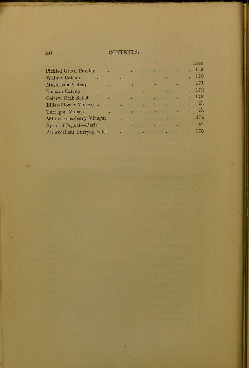 PAGE Pickled Green Parsley . • • . . 169 Walnut Catsup . Mushroom Catsup • • • . . 171 Tomato Catsup . Celery, Crab Salad . • • • 1^3 Elder-Flower Vinegar . . • • . ib. Tarragon Vinegar . • • . . ib. White-Gooseberry Vinegar .... 174 Syrup d’Orgeat—Paris . . • . . ib. An excellent Curry-powder . . . .175