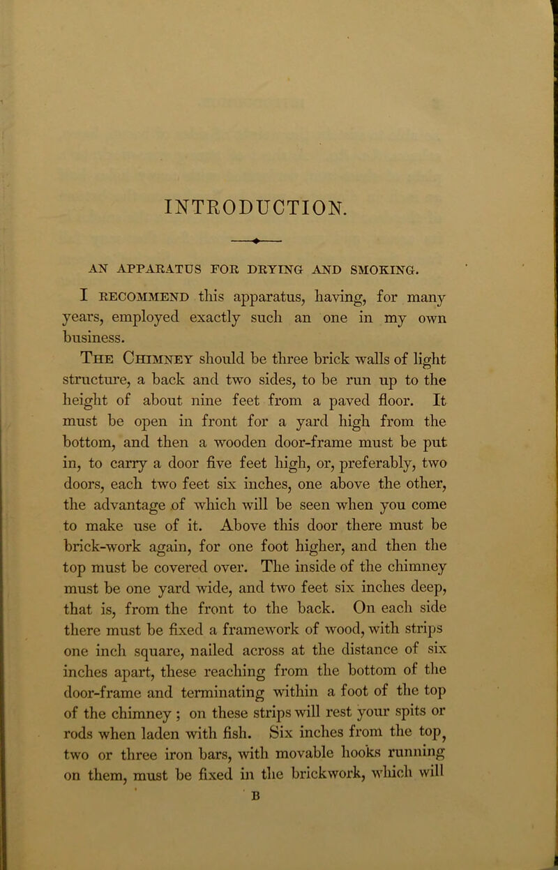 INTRODUCTION. —♦— AN APPARATUS FOR DRYING AND SMOKING. I recommend this apparatus, having, for many years, employed exactly such an one in my own business. The Chimney should be three brick walls of light structure, a back and two sides, to be run up to the height of about nine feet from a paved floor. It must be open in front for a yard high from the bottom, and then a wooden door-frame must be put in, to carry a door five feet high, or, preferably, two doors, each two feet six inches, one above the other, the advantage of which will be seen when you come to make use of it. Above this door there must be brick-work again, for one foot higher, and then the top must be covered over. The inside of the chimney must be one yard wide, and two feet six inches deep, that is, from the front to the back. On each side there must be fixed a framework of wood, with strips one inch square, nailed across at the distance of six inches apart, these reaching from the bottom of the door-frame and terminating within a foot of the top of the chimney ; on these strips will rest your spits or rods when laden with fish. Six inches from the top^ two or three iron bars, with movable hooks running on them, must be fixed in the brickwork, which will