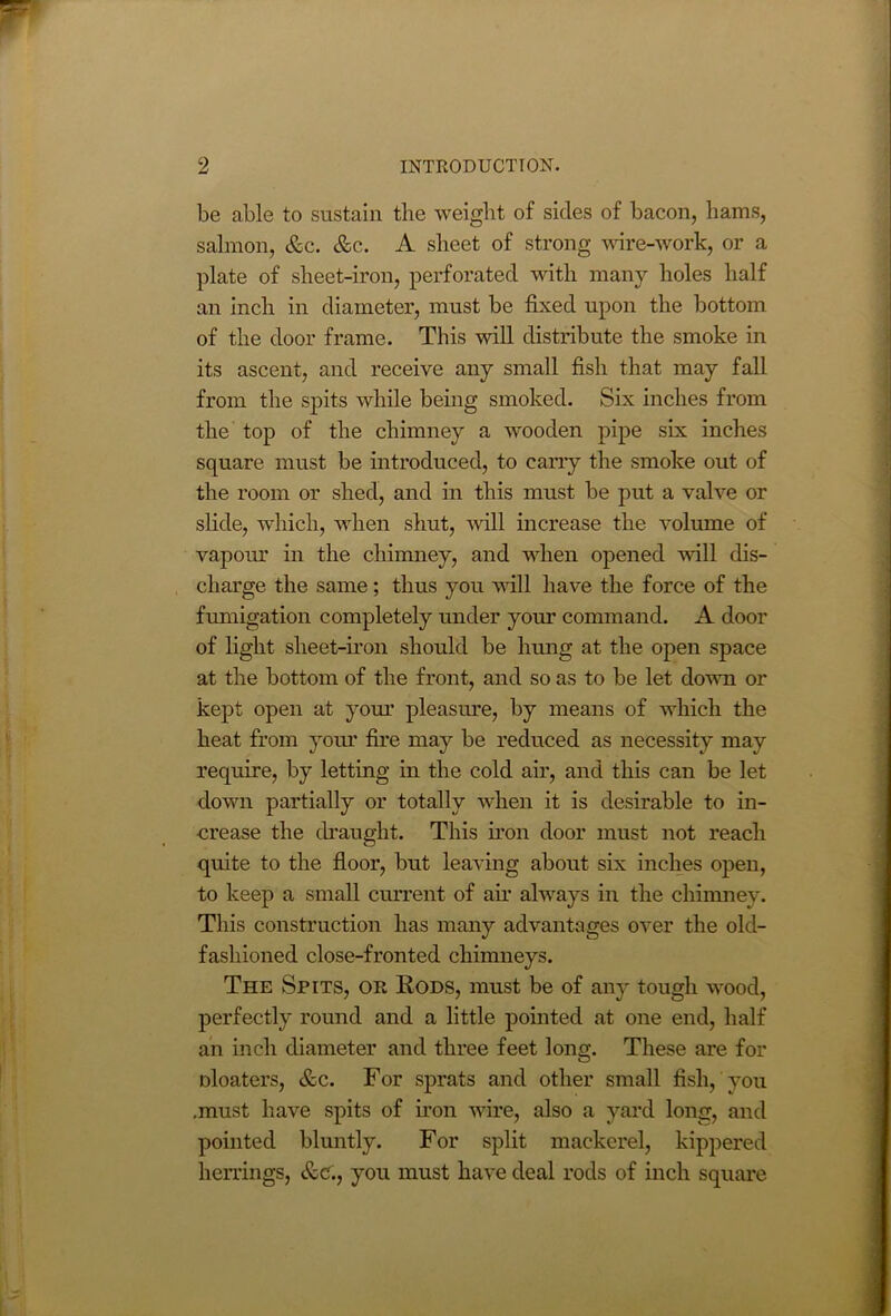 be able to sustain tlie weight of sides of bacon, hams, salmon, &c. &c. A sheet of strong wire-work, or a plate of sheet-iron, perforated with many holes half an inch in diameter, must be fixed upon the bottom of the door frame. This will distribute the smoke in its ascent, and receive any small fish that may fall from the spits while being smoked. Six inches from the top of the chimney a wooden pipe six inches square must be introduced, to cany the smoke out of the room or shed, and in this must be put a valve or slide, which, when shut, will increase the volume of vapoiu’ in the chimney, and when opened will dis- charge the same; thus you will have the force of the fumigation completely under your command. A door of light sheet-iron should be hung at the open space at the bottom of the front, and so as to be let down or kept open at your pleasure, by means of which the heat from your fire may be reduced as necessity may require, by letting in the cold air, and this can be let down partially or totally when it is desirable to in- crease the draught. This iron door must not reach quite to the floor, but leaving about six inches open, to keep a small current of air always in the chimney. This construction has many advantages over the old- fashioned close-fronted chimneys. The Spits, or Rods, must be of any tough wood, perfectly round and a little pointed at one end, half an inch diameter and three feet long. These are for oloaters, &c. For sprats and other small fish, you ,must have spits of non wire, also a yard long, and pointed bluntly. For split mackerel, kippered herrings, &e., you must have deal rods of inch square