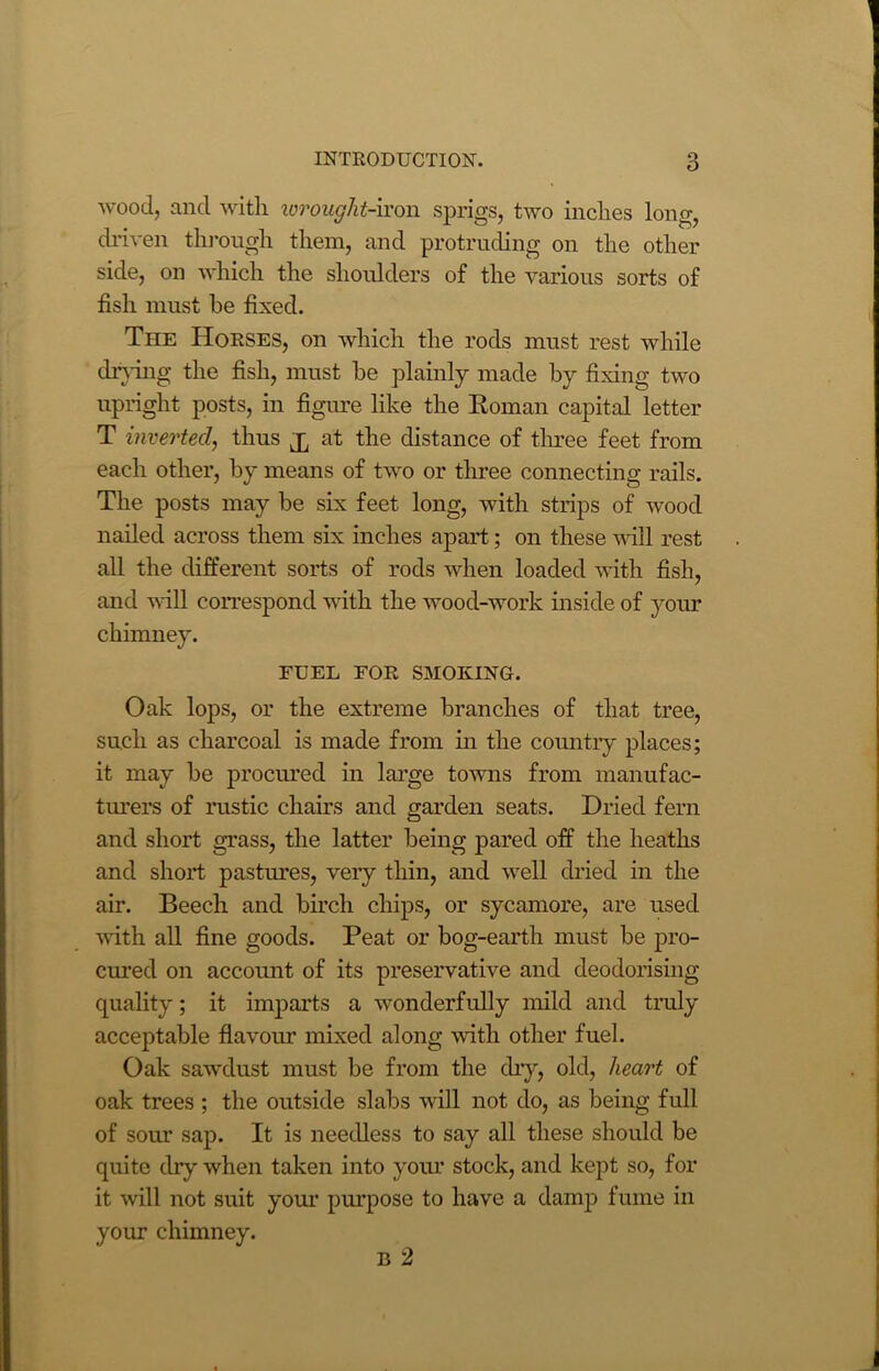wood, and with wrought-iron sprigs, two inches long, driven through them, and protruding on the other side, on which the shoulders of the various sorts of fish must be fixed. The Horses, on which the rods must rest while drying the fish, must be plainly made by fixing two upright posts, in figure like the Roman capital letter T inverted, thus at the distance of three feet from each other, by means of two or three connecting rails. The posts may be six feet long, with strips of wood nailed across them six inches apart; on these will rest all the different sorts of rods when loaded with fish, and will correspond with the wood-work inside of your chimney. FUEL FOR SMOKING. Oak lops, or the extreme branches of that tree, such as charcoal is made from in the country places; it may be procured in large towns from manufac- turers of rustic chairs and garden seats. Dried fern and short grass, the latter being pared off the heaths and short pastimes, very thin, and well dried in the air. Beech and birch chips, or sycamore, are used with all fine goods. Peat or bog-earth must be pro- cured on account of its preservative and deodorising quality; it imparts a wonderfully mild and truly acceptable flavour mixed along with other fuel. Oak sawdust must be from the dry, old, heart of oak trees ; the outside slabs will not do, as being full of sour sap. It is needless to say all these should be quite dry when taken into your stock, and kept so, for it will not suit your purpose to have a damp fume in your chimney. B 2
