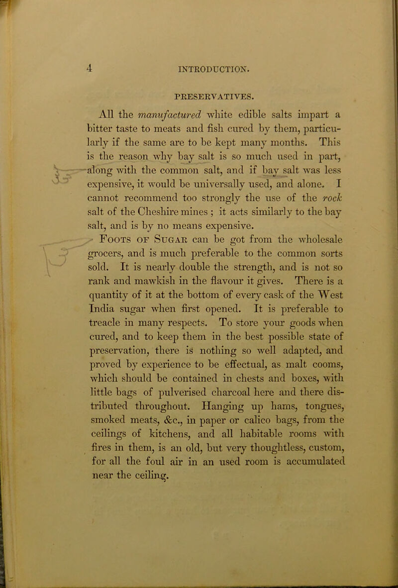 PRESERVATIVES. All the manufactured white edible salts impart a bitter taste to meats and fish cured by them, particu- larly if the same are to be kept many months. This is the reason why bay salt is so much used in part, along with the common salt, and if bay salt was less expensive, it would be universally used, and alone. I cannot recommend too strongly the use of the rock salt of the Cheshire mines ; it acts similarly to the bay salt, and is by no means expensive. Foots of Sugar can be got from the wholesale grocers, and is much preferable to the common sorts sold. It is nearly double the strength, and is not so rank and mawkish in the flavour it gives. There is a quantity of it at the bottom of every cask of the West India sugar when first opened. It is preferable to treacle in many respects. To store your goods when cured, and to keep them in the best possible state of preservation, there is nothing so well adapted, and proved by experience to be effectual, as malt cooms, which should be contained in chests and boxes, with little bags of pulverised charcoal here and there dis- tributed throughout. Hanging up hams, tongues, smoked meats, &c., in paper or calico bags, from the ceilings of kitchens, and all habitable rooms with fires in them, is an old, but very thoughtless, custom, for all the foul air in an used room is accumulated near the ceiling.