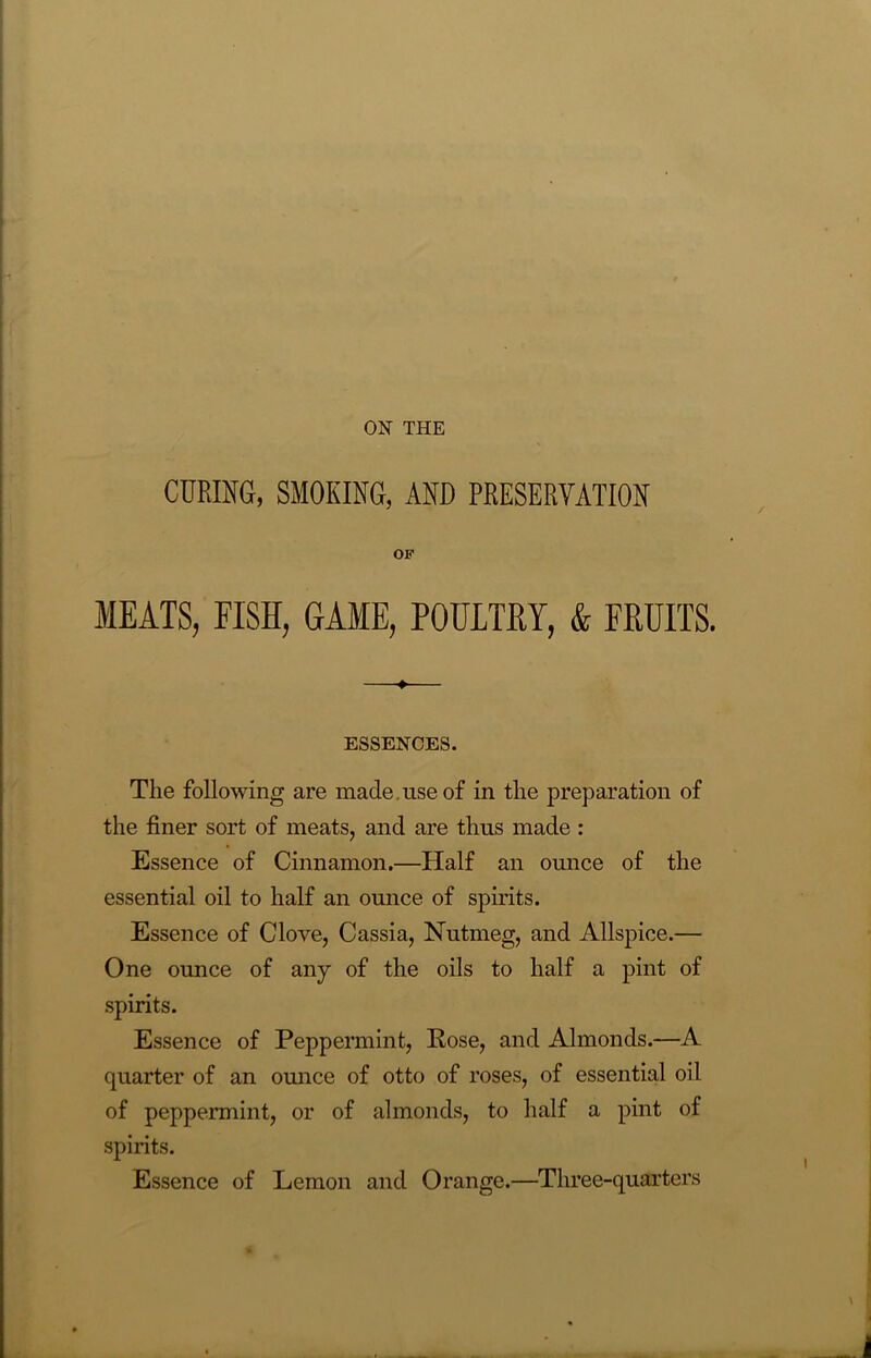 ON THE CURING, SMOKING, AND PRESERVATION OK MEATS, FISH, GAME, POULTRY, & FRUITS. ♦ ESSENCES. The following are made use of in the preparation of the finer sort of meats, and are thus made : Essence of Cinnamon.—Half an ounce of the essential oil to half an ounce of spirits. Essence of Clove, Cassia, Nutmeg, and Allspice.— One ounce of any of the oils to half a pint of spirits. Essence of Peppermint, Rose, and Almonds.—A quarter of an ounce of otto of roses, of essential oil of peppermint, or of almonds, to half a pint of spirits. Essence of Lemon and Orange.—Three-quarters