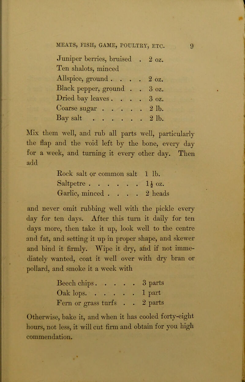 Juniper berries, bruised . 2 oz. Ten shalots, minced Allspice, ground . . . . 2 oz. Black pepper, ground . . 3 oz. Dried bay leaves. . . . 3 oz. Coarse sugar 2 lb. Bay salt 2 lb. Mix them well, and rub all parts well, particularly the flap and the void left by the bone, every day for a week, and turning it every other day. Then add Rock salt or common salt 1 lb. Saltpetre 1^ oz. Garlic, minced .... 2 heads and never omit rubbing well with the pickle every day for ten days. After this turn it daily for ten days more, then take it up, look well to the centre and fat, and setting it up in proper shape, and skewer and bind it firmly. Wipe it diy, ahd if not imme- diately wanted, coat it well over with dry bran or pollard, and smoke it a week with Beech chips 3 parts Oak lops 1 part Fem or grass turfs . . 2 parts Otherwise, bake it, and when it has cooled forty-eight hours, not less, it will cut firm and obtain for you high commendation.
