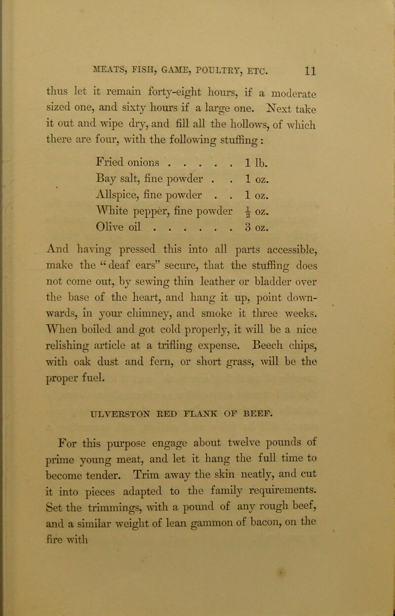 thus let it remain forty-eight hours, if a moderate sized one, and sixty hours if a large one. Next take it out and wipe dry, and fill all the hollows, of which there are four, with the following stuffing: Fried onions 1 lb. Bay salt, fine powder . . 1 oz. Allspice, fine powder . . 1 oz. White pepper, fine powder \ oz. Olive oil ... . . . 3 oz. And having pressed this into all parts accessible, make the u deaf ears” secure, that the stuffing does not come out, by sewing thin leather or bladder over the base of the heart, and hang it up, point down- wards, in your chimney, and smoke it three weeks. When boiled and got cold properly, it will be a nice relishing article at a trifling expense. Beech chips, with oak dust and fern, or short grass, will be the proper fuel. ULVERSTON RED FLANK OF BEEF. For this purpose engage about twelve pounds of prime young meat, and let it hang the full time to become tender. Trim away the skin neatly, and cut it into pieces adapted to the family requirements. Set the trimmings, with a pound of any rough beef, and a similar weight of lean gammon of bacon, on the fire with