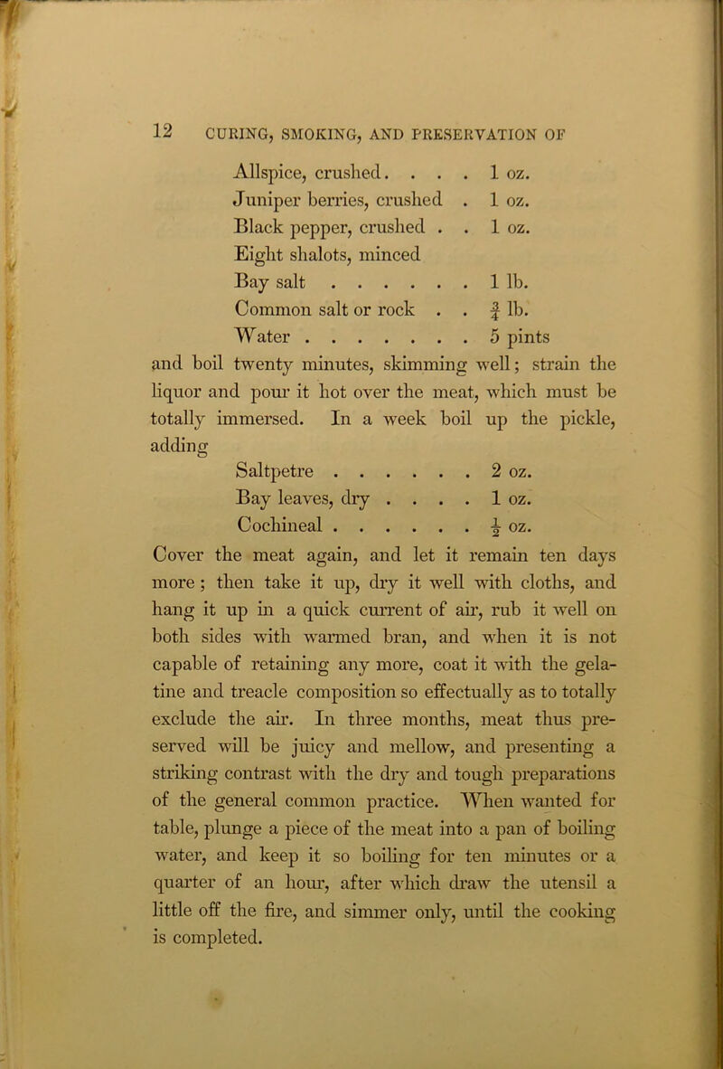 Allspice, crushed. . . . 1 oz. Juniper berries, crushed . 1 oz. Black pepper, crushed . . 1 oz. Eight shalots, minced Bay salt 1 lb. Common salt or rock . . f lb. Water 5 pints and boil twenty minutes, skimming well; strain the liquor and pour it hot over the meat, which must be totally immersed. In a week boil up the pickle, adding Saltpetre 2 oz. Bay leaves, dry . . . . 1 oz. Cochineal ^ oz. Cover the meat again, and let it remain ten days more; then take it up, dry it well with cloths, and hang it up in a quick current of ah’, rub it wrell on both sides wTith warmed bran, and when it is not capable of retaining any more, coat it with the gela- tine and treacle composition so effectually as to totally exclude the ah’. In three months, meat thus pre- served will be juicy and mellow, and presenting a striking contrast with the dry and tough preparations of the general common practice. When wanted for table, plunge a piece of the meat into a pan of boiling water, and keep it so boiling for ten minutes or a quarter of an hour, after which draw the utensil a little off the fire, and simmer only, until the cooking is completed.