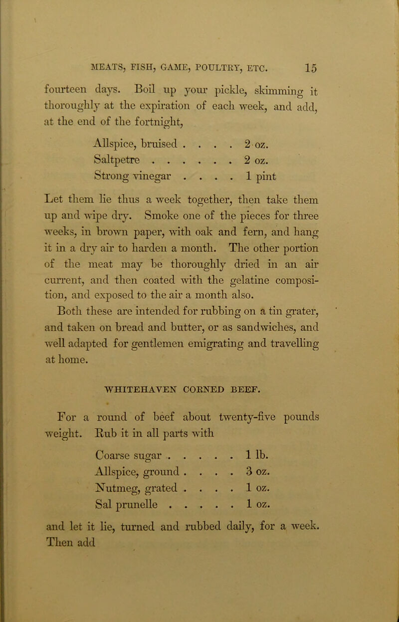 fourteen days. Boil up your pickle, skimming it thoroughly at the expiration of each week, and add, at the end of the fortnight, Allspice, bruised . . . . 2 oz. Saltpetre 2 oz. Strong vinegar .... 1 pint Let them lie thus a week together, then take them up and wipe dry. Smoke one of the pieces for three weeks, in brown paper, with oak and fern, and hang it in a dry air to harden a month. The other portion of the meat may be thoroughly dried in an air current, and then coated with the gelatine composi- tion, and exposed to the air a month also. Both these are intended for rubbing on a tin grater, and taken on bread and butter, or as sandwiches, and well adapted for gentlemen emigrating and travelling at home. WHITEHAVEN CORNED BEEF. For a round of beef about twenty-five pounds weight. Bub it in all parts with Coarse sugar 1 lb. Allspice, ground . . . . 3 oz. Nutmeg, grated . . . . 1 oz. Sal prunelle 1 oz. and let it lie, turned and rubbed daily, for a week. Then add