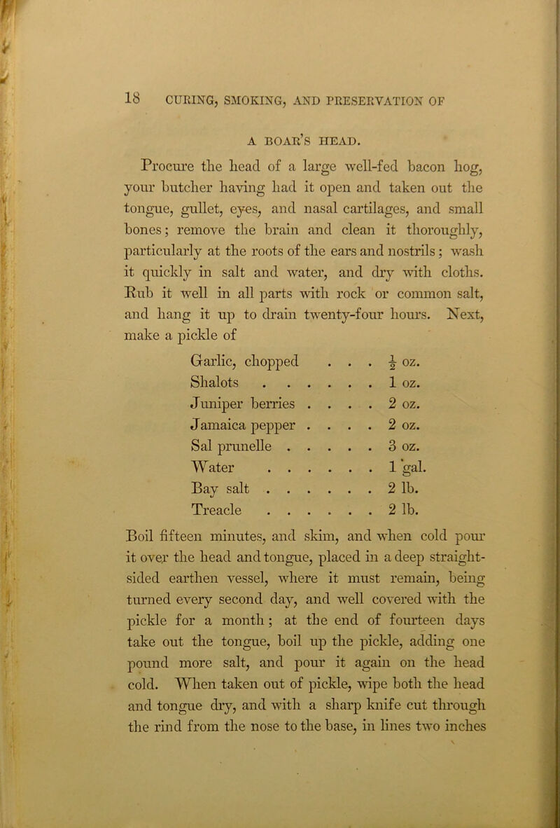 A BOAR’S HEAD. Procure the head of a large well-fed bacon hog, your butcher having had it open and taken out the tongue, gullet, eyes, and nasal cartilages, and small bones; remove the brain and clean it thoroughly, particularly at the roots of the ears and nostrils; wash it quickly in salt and water, and dry with cloths. Rub it well in all parts with rock or common salt, and hang it up to drain twenty-four hours. Next, make a pickle of Garlic, chopped . . . | oz. Shalots 1 oz. Juniper berries . . . . 2 oz. Jamaica pepper . . . . 2 oz. Sal prunelle 3 oz. Water 1 gal. Bay salt 2 lb. Treacle 2 lb. Boil fifteen minutes, and skim, and when cold pour it over the head and tongue, placed in a deep straight- sided earthen vessel, where it must remain, being turned every second day, and well covered with the pickle for a month; at the end of fourteen days take out the tongue, boil up the pickle, adding one pound more salt, and pour it again on the head cold. When taken out of pickle, wipe both the head and tongue dry, and with a sharp knife cut through the rind from the nose to the base, in lines two inches