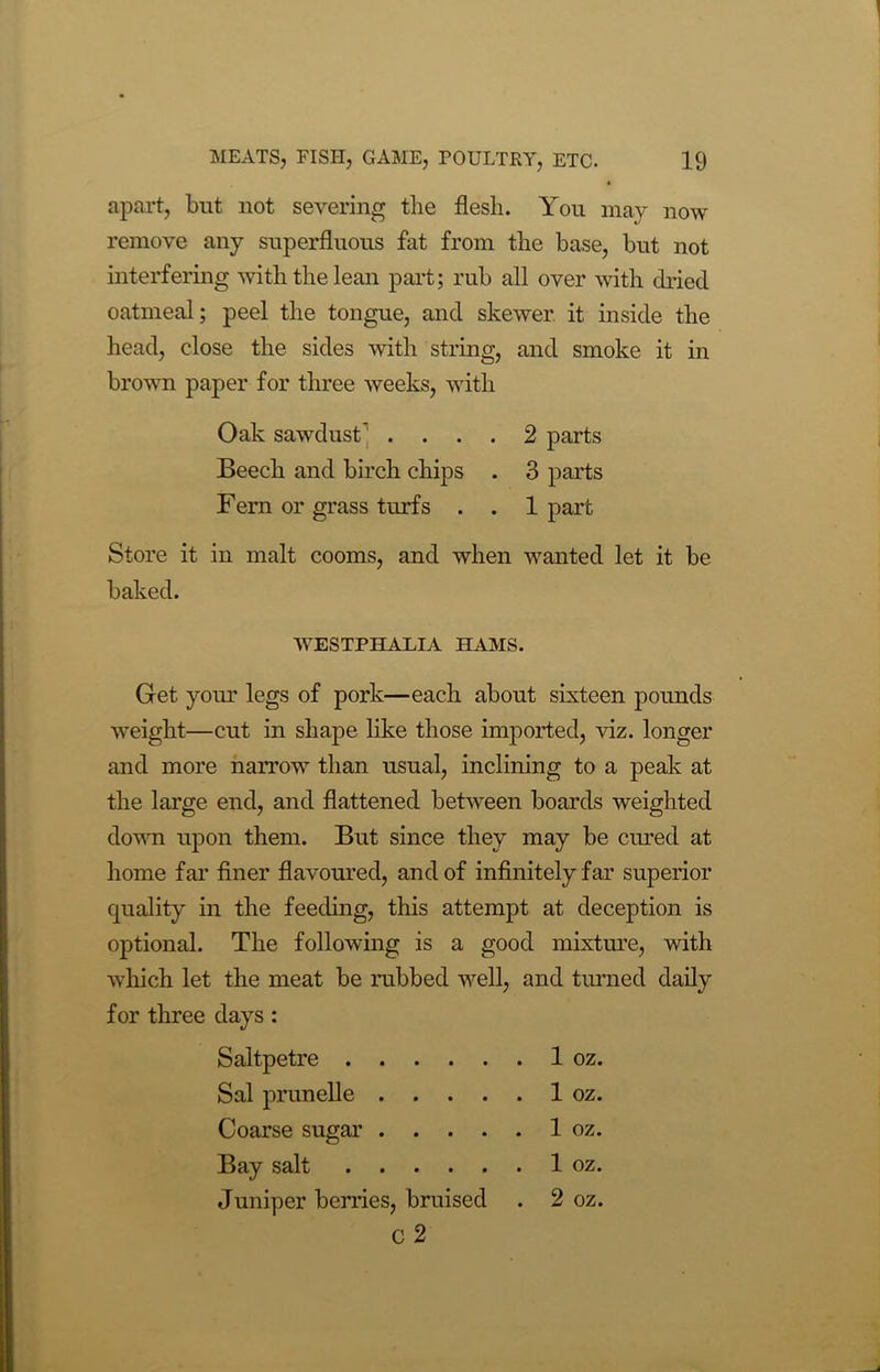 apart, but not severing the flesh. You may now remove any superfluous fat from the base, but not interfering with the lean part; rub all over with dried oatmeal; peel the tongue, and skewer, it inside the head, close the sides with string, and smoke it in brown paper for three weeks, with Oak sawdust’ .... 2 parts Beech and birch chips . 3 parts Fern or grass turfs . . 1 part Store it in malt cooms, and when wanted let it be baked. WESTPHALIA HAMS. Get your legs of pork—each about sixteen pounds weight—cut in shape like those imported, viz. longer and more narrow than usual, inclining to a peak at the large end, and flattened between boards weighted down upon them. But since they may be cured at home far finer flavoured, and of infinitely far superior quality in the feeding, this attempt at deception is optional. The following is a good mixture, with which let the meat be rubbed well, and turned daily for three days : Saltpetre 1 oz. Sal prunelle 1 oz. Coarse sugar 1 oz. Bay salt 1 oz. Juniper berries, bruised . 2 oz. C 2