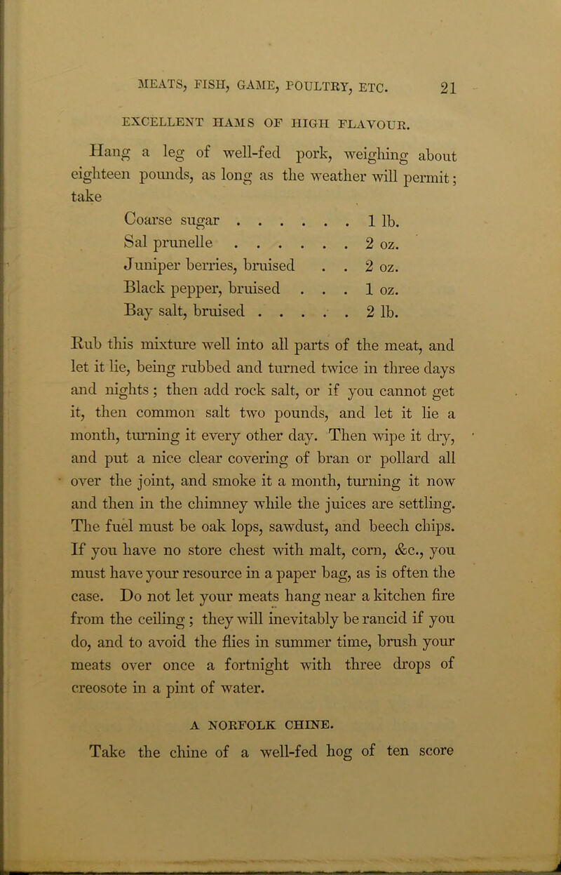 EXCELLENT HAMS OF HIGH FLAVOUR. Hang a leg of well-fecl pork, weighing about eighteen pounds, as long as the weather will permit; take Coarse sugar 1 lb. Sal prunelle 2 oz. Juniper berries, bruised . . 2 oz. Black pepper, bruised . . . 1 oz. Bay salt, bruised . . . . . 2 lb. Rub this mixture well into all parts of the meat, and let it lie, being rubbed and turned twice in three days and nights ; then add rock salt, or if you cannot get it, then common salt two pounds, and let it lie a month, turning it every other day. Then wipe it dry, and put a nice clear covering of bran or pollard all over the joint, and smoke it a month, turning it now and then in the chimney while the juices are settling. The fuel must be oak lops, sawdust, and beech chips. If you have no store chest with malt, corn, &c., you must have your resource in a paper bag, as is often the case. Do not let your meats hang near a kitchen fire from the ceiling ; they will inevitably be rancid if you do, and to avoid the flies in summer time, brush your meats over once a fortnight with three drops of creosote in a pint of water. A NORFOLK CHINE. Take the chine of a well-fed hog of ten score