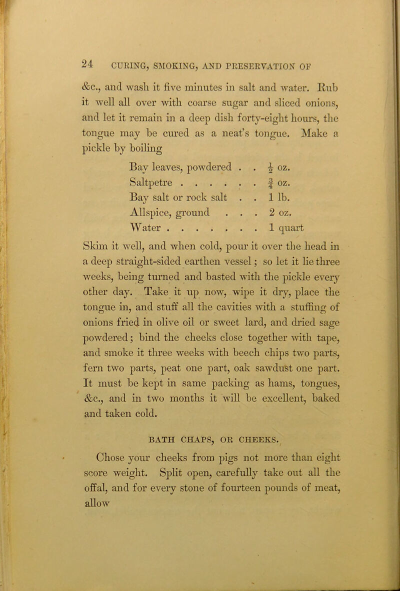 &c., and wash it five minutes in salt and water. Rub it well all over with coarse sugar and sliced onions, and let it remain in a deep dish forty-eight hours, the tongue may be cured as a neat’s tongue. Make a pickle by boiling Bay leaves, powdered . . i oz. Saltpetre f oz. Bay salt or rock salt . . 1 lb. Allspice, ground . . . 2 oz. Water 1 quart Skim it well, and when cold, pour it over the head in a deep straight-sided earthen vessel; so let it lie three weeks, being turned and basted with the pickle every other day. Take it up now, wipe it dry, place the tongue in, and stuff all the cavities with a stuffing of onions fried in olive oil or sweet lard, and dried sage powdered; bind the cheeks close together with tape, and smoke it three weeks with beech chips two parts, fern two parts, peat one part, oak sawdust one part. It must be kept in same packing as hams, tongues, &c., and in two months it will be excellent, baked and taken cold. BATH CHAPS, OR CHEEKS. Chose your cheeks from pigs not more than eight score weight. Split open, carefully take out all the offal, and for every stone of fourteen pounds of meat, allow