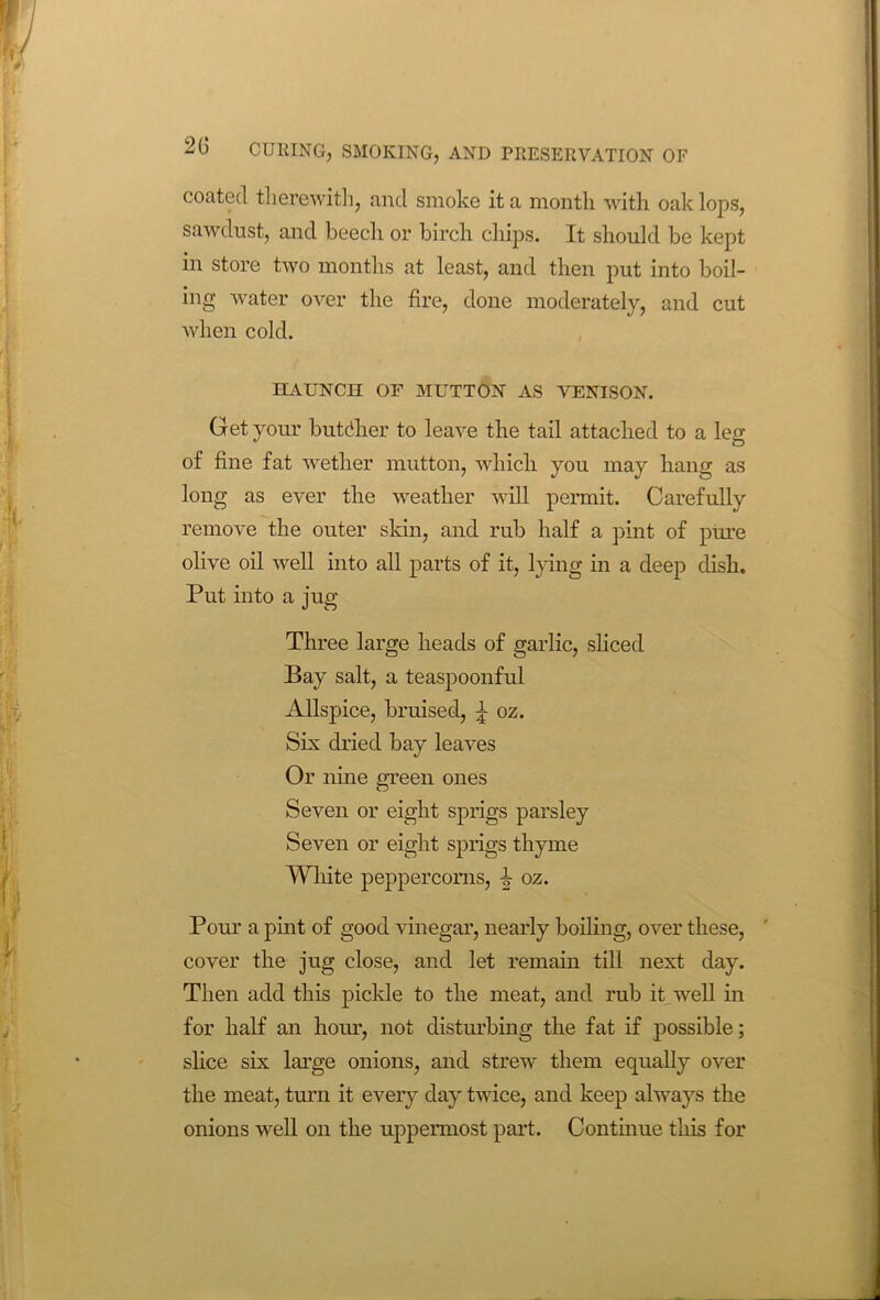 coated therewith, and smoke it a month with oak lops, sawdust, and beech or birch chips. It should be kept in store two months at least, and then put into boil- ing water over the fire, done moderately, and cut when cold. HAUNCH OF MUTTON AS VENISON. Get your butdher to leave the tail attached to a leg of fine fat wether mutton, which you may hang as long as ever the weather will permit. Carefully remove the outer skin, and rub half a pint of pure olive oil well into all parts of it, lying in a deep dish. Put into a jug Three large heads of garlic, sliced Bay salt, a teaspoonful Allspice, bruised, \ oz. Six dried bay leaves Or nine green ones Seven or eight sprigs parsley Seven or eight sprigs thyme White peppercorns, i oz. Pour a pint of good vinegar, nearly boiling, over these, cover the jug close, and let remain till next day. Then add this pickle to the meat, and rub it well in for half an hour, not disturbing the fat if possible; slice six large onions, and strew them equally over the meat, turn it every day twice, and keep always the onions well on the uppermost part. Continue this for