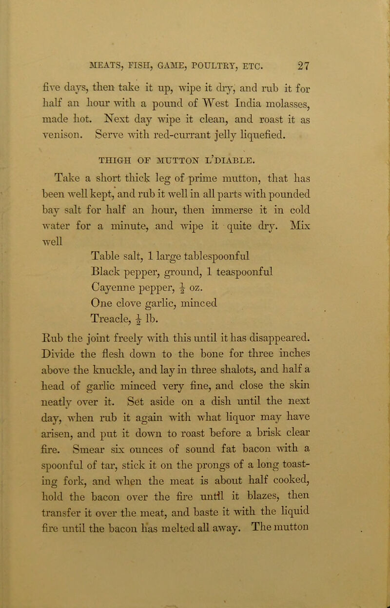 five days, then take it up, wipe it dry, and rub it for half an hour with a pound of West India molasses, made hot. Next day wipe it clean, and roast it as venison. Serve with red-currant jelly liquefied. THIGH OF MUTTON L’DIABLE. Take a short thick leg of prime mutton, that has been well kept, and rub it well in all parts with pounded bay salt for half an hour, then immerse it in cold water for a minute, and wipe it quite dry. Mix well Table salt, 1 large tablespoonful Black pepper, ground, 1 teaspoonful Cayenne pepper, I oz. One clove garlic, minced Treacle, ^ lb. Rub the joint freely with this until it has disappeared. Divide the flesh down to the bone for three inches above the knuckle, and lay in three shalots, and half a head of garlic minced very fine, and close the skin neatlv over it. Set aside on a dish until the next day, when rub it again with what liquor may have arisen, and put it down to roast before a brisk clear fire. Smear six ounces of sound fat bacon with a spoonful of tar, stick it on the prongs of a long toast- ing fork, and when the meat is about half cooked, hold the bacon over the fire until it blazes, then transfer it over the meat, and baste it with the liquid fire until the bacon has melted all away. The mutton