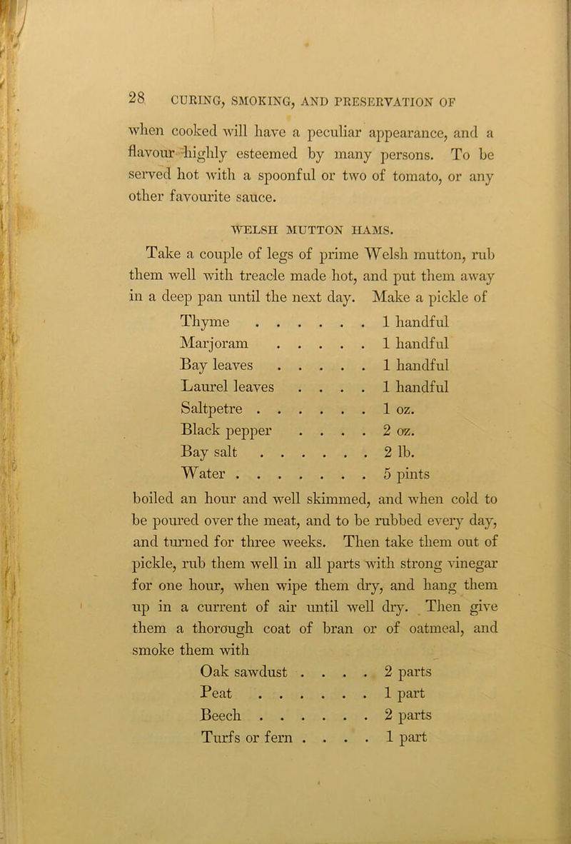 when cooked will have a peculiar appearance, and a flavour 'highly esteemed by many persons. To be served hot with a spoonful or two of tomato, or any other favourite sauce. WELSH MUTTON HAMS. Take a couple of legs of prime Welsh mutton, rub them well with treacle made hot, and put them away in a deep pan until the next day. Make a pickle of Thyme 1 handful Marjoram 1 handful Bay leaves 1 handful Laurel leaves .... 1 handful Saltpetre 1 oz. Black pepper . ... 2 oz. Bay salt 2 lb. Water 5 pints boiled an hour and well skimmed, and when cold to be poured over the meat, and to be rubbed every day, and turned for three weeks. Then take them out of pickle, rub them well in all parts with strong vinegar for one hour, when wipe them dry, and hang them up in a current of air until well dry. Then give them a thorough coat of bran or of oatmeal, and smoke them with Oak sawdust .... 2 parts Peat 1 part Beech 2 parts Turfs or fern .... 1 part