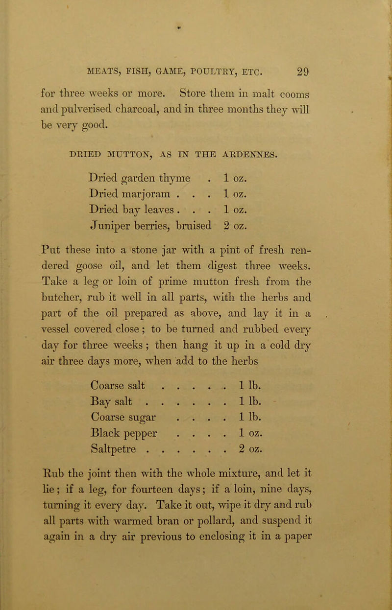 for three weeks or more. Store them in malt cooms and pulverised charcoal, and in three months they will be very good. DRIED MUTTON, AS IN THE ARDENNES. Dried garden thyme . 1 oz. Dried marjoram . . . 1 oz. Dried bay leaves . . . 1 oz. Juniper berries, bruised 2 oz. Put these into a stone jar with a pint of fresh ren- dered goose oil, and let them digest three weeks. Take a leg or loin of prime mutton fresh from the butcher, rub it well in all parts, with the herbs and part of the oil prepared as above, and lay it in a vessel covered close; to be turned and rubbed every day for three weeks ; then hang it up in a cold dry air three days more, when add to the herbs Coarse salt .... 1 lb. Bay salt . . . . 1 lb. Coarse sugar . . . . 1 lb. Black pepper . ... 1 oz. Saltpetre . . .... 2 oz. Rub the joint then with the whole mixture, and let it lie; if a leg, for fourteen days; if a loin, nine days, turning it every day. Take it out, wipe it dry and rub all parts with warmed bran or pollard, and suspend it again in a dry air previous to enclosing it in a paper
