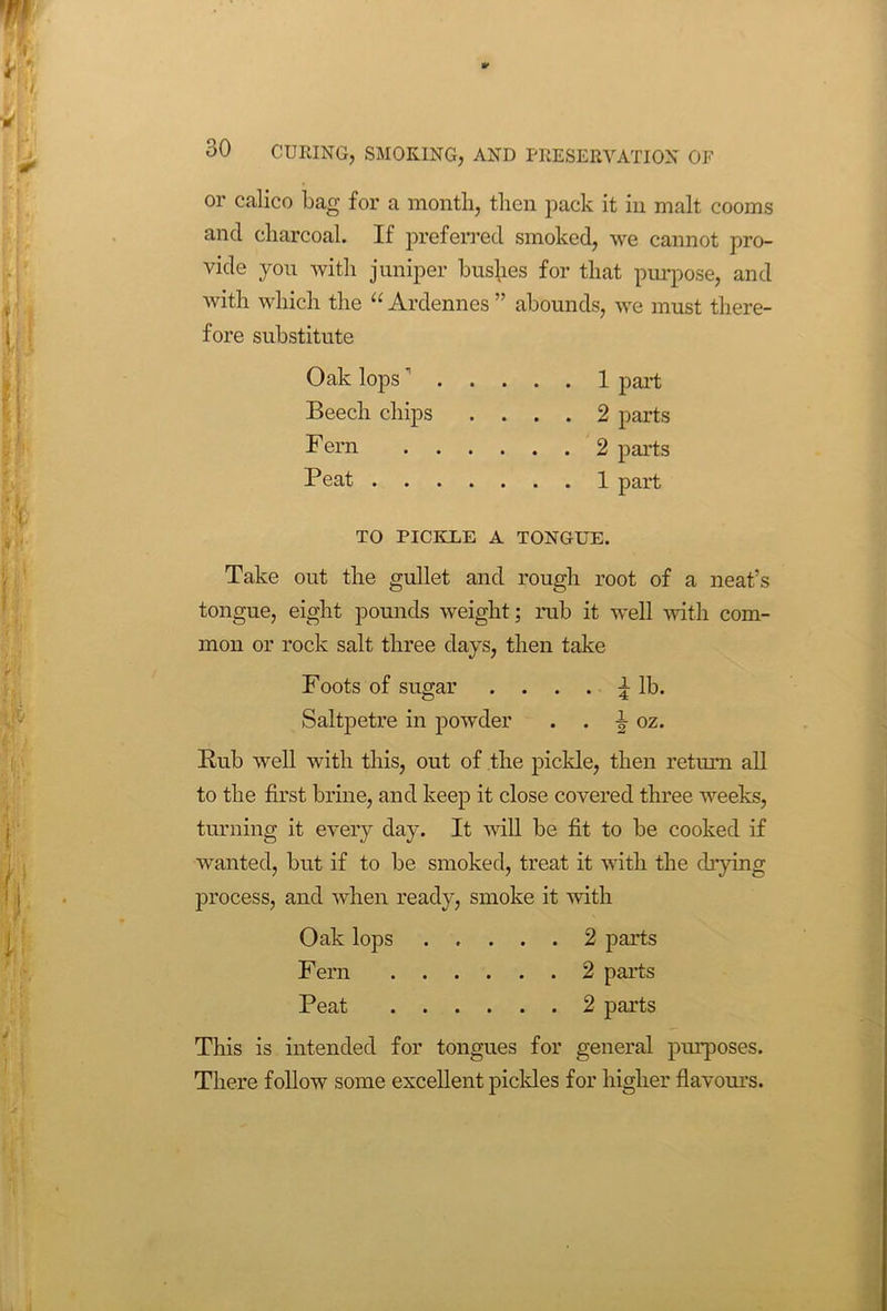 ** 30 CUEING, SMOKING, AND PRESERVATION OF or calico bag for a month, then pack it in malt cooms and charcoal. If preferred smoked, we cannot pro- vide you with juniper bushes for that purpose, and with which the “ Ardennes ” abounds, we must there- fore substitute Oak lops 1 part Beech chips .... 2 parts Fern 2 parts Peat 1 part TO PICKLE A TONGUE. Take out the gullet and rough root of a neat’s tongue, eight pounds weight; rub it well with com- mon or rock salt three days, then take Foots of sugar .... ^ lb. Saltpetre in powder . . ^ oz. Rub well with this, out of the pickle, then return all to the first brine, and keep it close covered three weeks, turning it every day. It will be fit to be cooked if wanted, but if to be smoked, treat it with the drying process, and when ready, smoke it with Oak lops 2 parts Fern 2 parts Peat 2 parts This is intended for tongues for general purposes. There follow some excellent pickles for higher flavours.