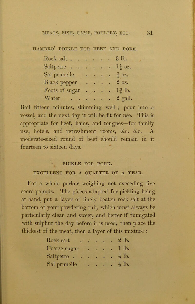 HAMBRO’ PICKLE FOR BEEF AND PORK. Rock salt 3 lb. Saltpetre 1^ oz. Sal prunelle . . . . f oz. Black pepper . . . . 2 oz. Foots of sugar . . . . If lb. Water 2 gall. Boil fifteen minutes, skimming well ; pour into a vessel, and the next clay it will be fit for use. This is appropriate for beef, hams, and tongues—for family use, hotels, and refreshment rooms, &c. &c. A moderate-sized round of beef should remain in it fourteen to sixteen days. I - PICKLE FOR PORK. EXCELLENT FOR A QUARTER OF A YEAR. For a whole porker weighing not exceeding five score pounds. The pieces adapted for pickling being at hand, put a layer of finely beaten rock salt at the bottom of your powdering tub, which must always be particularly clean and sweet, and better if fumigated with sulphur the day before it is used, then place the thickest of the meat, then a layer of this mixture : Rock salt . . . . 2 lb. Coarse sugar . . . . 1 lb. Saltpetre . . Sal prunelle i lb • • • • o KJ •