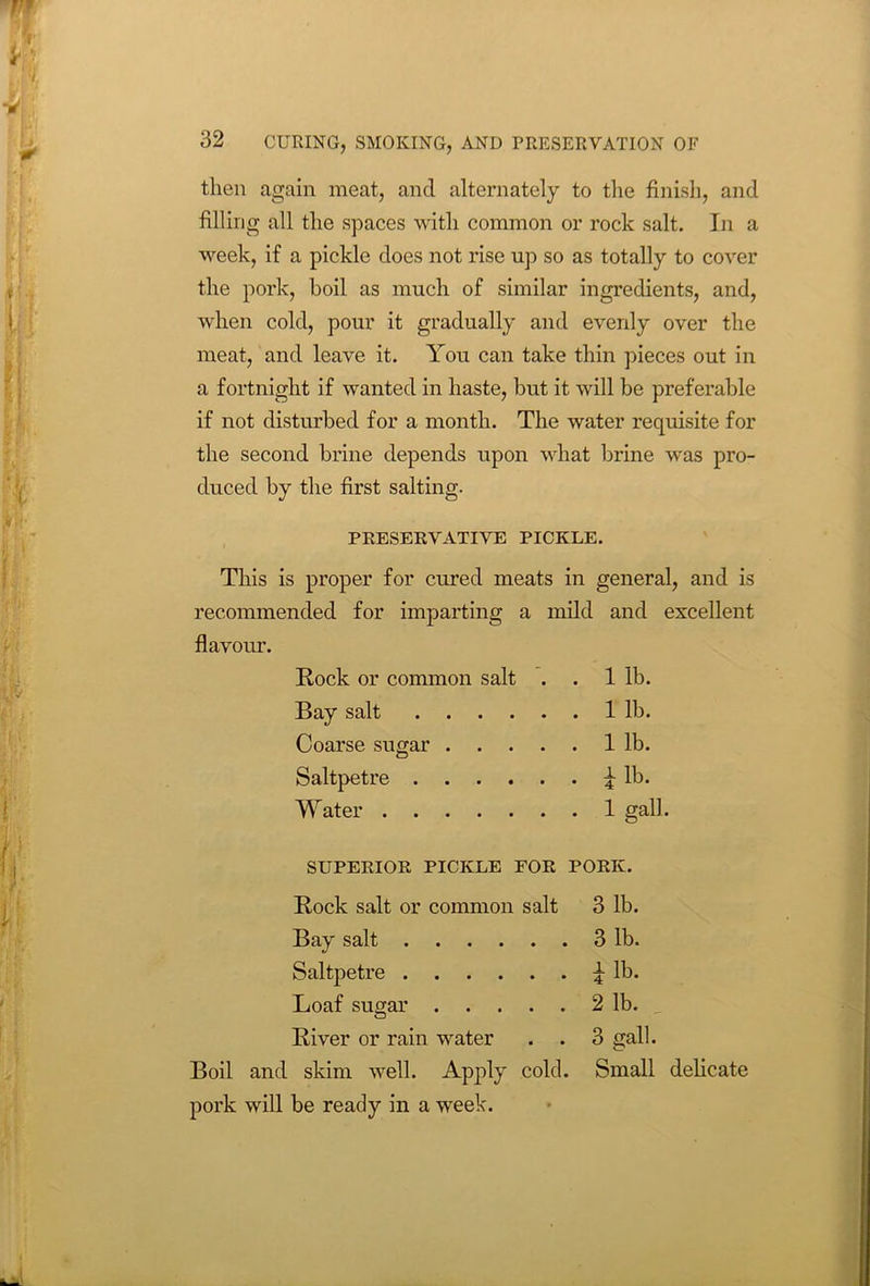 then again meat, and alternately to the finish, and filling all the spaces with common or rock salt. In a week, if a pickle does not rise up so as totally to cover the pork, boil as much of similar ingredients, and, when cold, pour it gradually and evenly over the meat, and leave it. You can take thin pieces out in a fortnight if wanted in haste, but it will be preferable if not disturbed for a month. The water requisite for the second brine depends upon what brine was pro- duced by the first salting. PRESERVATIVE PICKLE. This is proper for cured meats in general, and is recommended for imparting a mild and excellent flavour. Rock or common salt . . 1 lb. Bay salt 1 lb. Coarse sugar 1 lb. Saltpetre ^ lb. Water 1 gall. SUPERIOR PICKLE FOR PORK. Rock salt or common salt 3 lb. Bay salt 3 lb. Saltpetre £ lb. Loaf sugar 2 lb. River or rain water . . 3 nail. Boil and skim well. Apply cold. Small delicate pork will be ready in a week.