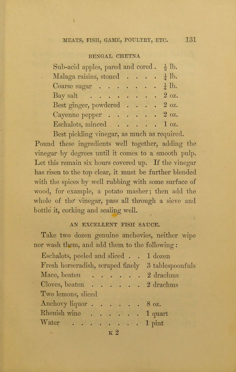 BENGAL CHETNA Sub-acicl apples, pared and cored . b lb. Malaga raisins, stoned £ lb. Coarse sugar ^ lb. Bay salt 2 oz. Best ginger, powdered . . . . 2 oz. Cayenne pepper 2 oz. Eschalots, minced 1 oz. Best pickling vinegar, as much as required. Pound these ingredients well together, adding the vinegar by degrees until it comes to a smooth pulp. Let this remain six hours covered up. If the vinegar has risen to the top clear, it must be further blended until the spices by well rubbing with some surface of wood, for example, a potato masher; then add the whole of the* vinegar, pass all through a sieve and bottle it, corking and sealing well. AN EXCELLENT FISH SAUCE. Take two dozen genuine anchovies, neither wipe nor wash them, and add them to the following : Eschalots, peeled and sliced . . 1 dozen Fresh horseradish, scraped finely 3 tablespoonfuls Mace, beaten 2 drachms Cloves, beaten 2 drachms Two lemons, sliced Anchovy liquor 8 oz. Rhenish wine 1 quart Water 1 pint Iv 2