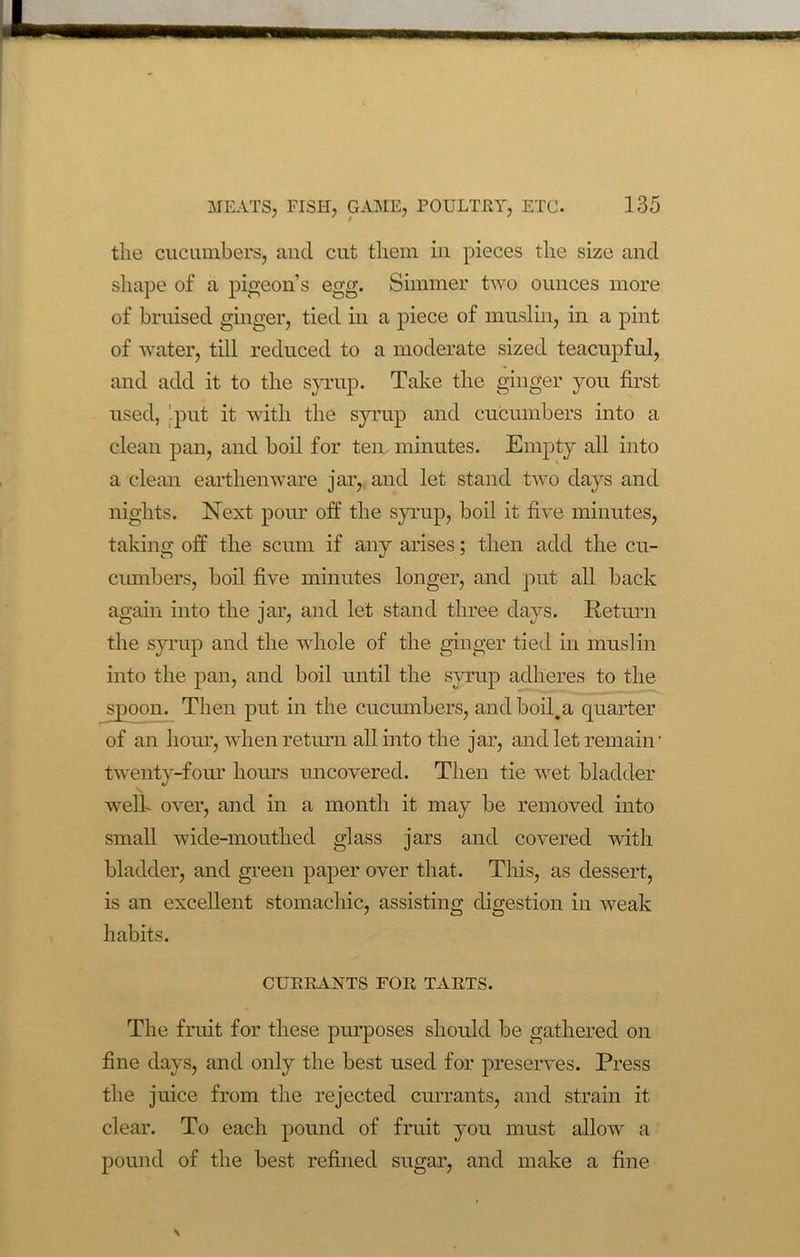 the cucumbers, and cut them in pieces the size and shape of a pigeon’s egg. Simmer two ounces more of bruised ginger, tied in a piece of muslin, in a pint of water, till reduced to a moderate sized teacupful, and add it to the syrup. Take the ginger you first used, 'put it with the syrup and cucumbers into a clean pan, and boil for ten minutes. Empty all into a clean earthenware jar, and let stand two days and nights. Next pour off the syrup, boil it five minutes, taking off the scum if any arises; then add the cu- ciunbers, boil five minutes longer, and put all back again into the jar, and let stand three days. Return the syrup and the whole of the ginger tied in muslin into the pan, and boil until the syrup adheres to the spoon. Then put in the cucumbers, and boil .a quarter of an horn1, when return all into the jar, and let remain • twenty-four hours uncovered. Then tie wet bladder well- over, and in a month it may be removed into small wide-mouthed glass jars and covered with bladder, and green paper over that. This, as dessert, is an excellent stomachic, assisting digestion in weak habits. CURRANTS FOR TARTS. The fruit for these purposes should be gathered on fine days, and only the best used for preserves. Press the juice from the rejected currants, and strain it clear. To each pound of fruit you must allow a pound of the best refined sugar, and make a fine