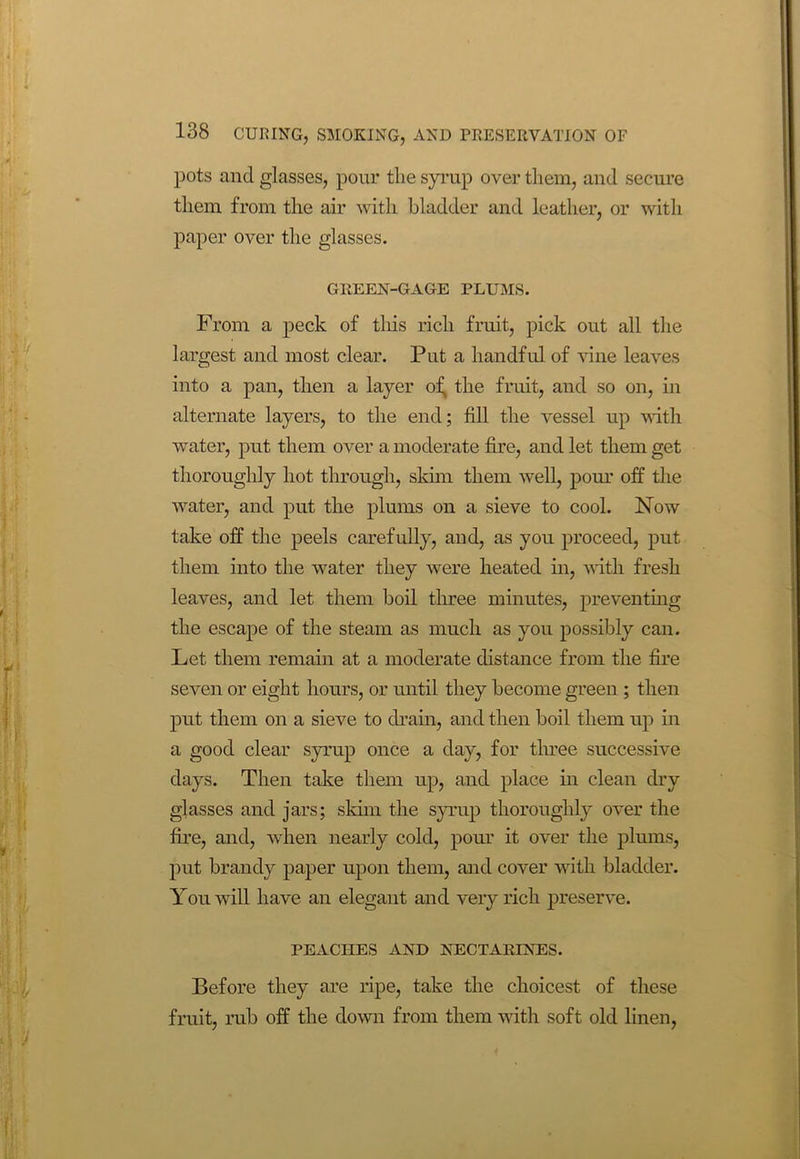 pots and glasses, pour the syrup over them, and secure them from the air with bladder and leather, or with paper over the glasses. GREEN-GAGE PLUMS. From a peck of this rich fruit, pick out all the largest and most clear. Put a handful of vine leaves into a pan, then a layer of, the fruit, and so on, in alternate layers, to the end; fill the vessel up with water, put them over a moderate fire, and let them get thoroughly hot through, skim them -well, pour off the water, and put the plums on a sieve to cool. Now take off the peels carefully, and, as you proceed, put them into the water they were heated in, with fresh leaves, and let them boil three minutes, preventing the escape of the steam as much as you possibly can. Let them remain at a moderate distance from the fire seven or eight hours, or until they become green ; then put them on a sieve to drain, and then boil them up in a good clear syrup once a day, for three successive days. Then take them up, and place in clean dry glasses and jars; skim the syrup thoroughly over the fire, and, when nearly cold, pour it over the plums, put brandy paper upon them, and cover with bladder. You will have an elegant and very rich preserve. PEACHES AND NECTARINES. Before they are ripe, take the choicest of these fruit, rub off the down from them with soft old linen,