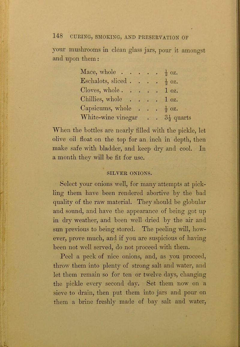 your mushrooms in clean glass and upon them: jars, pour it amongst Mace, whole . . . . . ^ OZ. Eschalots, sliced . . . . ± oz. Cloves, whole. . . . . 1 oz. Chillies, whole . . . . 1 oz. Capsicums, whole . . . ±07. White-wine vinegar . . 3± quarts When the bottles are nearly filled with the pickle, let olive oil float on the top for an inch in depth, then make safe with bladder, and keep dry and cool. In a month they will be fit for use. SILVER ONIONS. Select your onions well, for many attempts at pick- ling them have been rendered abortive by the bad quality of the raw material. They should be globular and sound, and have the appearance of being got up in dry weather, and been well dried by the ah and sun previous to being stored. The peeling will, how- ever, prove much, and if you are suspicious of ha-ring been not well served, do not proceed with them. Peel a peck of nice onions, and, as you proceed, throw them into plenty of strong salt and water, and let them remain so for ten or twelve days, changing the pickle every second day. Set them now on a sieve to drain, then put them into jars and pom' on them a brine freshly made of bay salt and water,