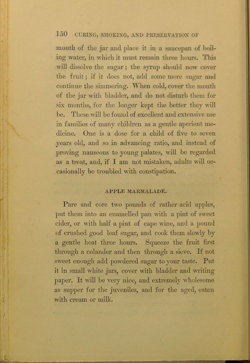 mouth of the jar and place it in a saucepan of boil- ing water, in which it must remain three hours. This will dissolve the sugar; the syrup should now cover the fruit; if it does not, add some more sugar and continue the simmering. When cold, cover the mouth of the jar with bladder, and do not disturb them for six months, for the longer kept the better they will be. These will be found of excellent and extensive use in families of many children as a gentle aperient me- dicine. One is a dose for a child of five to seven years old, and so in advancing ratio, and instead of proving nauseous to young palates, will be regarded as a treat, and, if I am not mistaken, adults will oc- casionally be troubled with constipation. APPLE MARMALADE. Pare and core two pounds of rather acid apples, put them into an enamelled pan with a pint of sweet cider, or with half a pint of cape wine, and a pound of crushed good loaf sugar, and cook them slowly by a gentle heat three hours. Squeeze the fruit first through a colander and then through a sieve. If not sweet enough add powdered sugar to your taste. Put it in small white jars, cover with bladder and writing paper. It will be very nice, and extremely wholesome as supper for the juveniles, and for the aged, eaten with cream or milk.