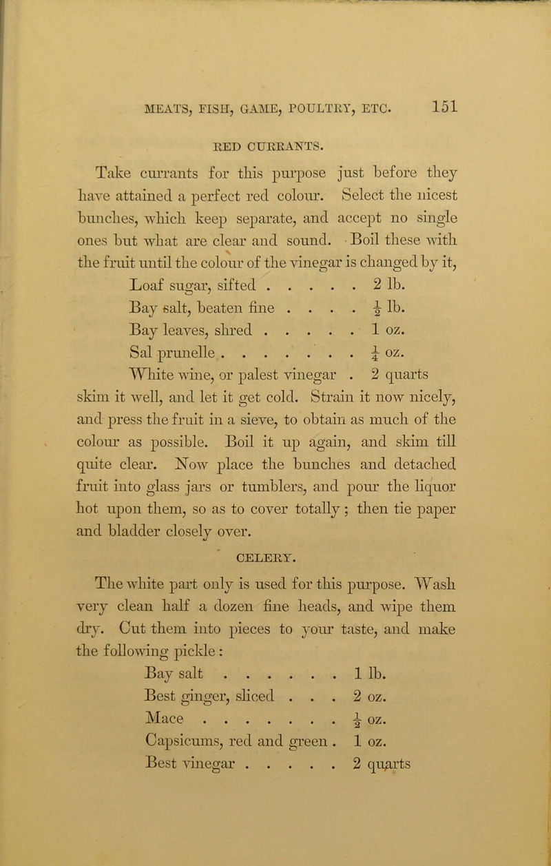 RED CURRANTS. Take currants for this purpose just before they have attained a perfect red colour. Select the nicest bunches, which keep separate, and accept no single ones but what are clear and sound. Boil these with the fruit until the colour of the vinegar is changed by it, Loaf sugar, sifted 2 lb. Bay salt, beaten fine .... i lb. Bay leaves, shred 1 oz. Sal prunelle i oz. White wine, or palest vinegar . 2 quarts skim it well, and let it get cold. Strain it now nicely, and press the fruit in a sieve, to obtain as much of the colour as possible. Boil it up again, and skim till quite clear. Now place the bunches and detached fruit into glass jars or tumblers, and pour the liquor hot upon them, so as to cover totally; then tie paper and bladder closelv over. «/ CELERY. The white part only is used for this purpose. Wash very clean half a dozen fine heads, and wipe them dry. Cut them into pieces to your taste, and make the following pickle: Bay salt 1 lb. Best ginger, sliced . . . 2 oz. Mace i oz. Capsicums, red and green . Best vinegar 1 oz. 2 quarts