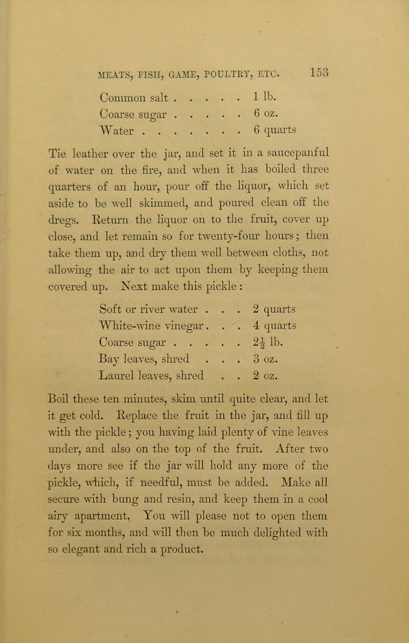 Common salt 1 lb. Coarse sugar 6 oz. Water 6 quarts Tie leather over the jar, and set it in a saucepanful of water on the fire, and when it has boiled three quarters of an hour, pour off the liquor, which set aside to be well skimmed, and poured clean off the dregs. Return the liquor on to the fruit, cover up close, and let remain so for twenty-four hours; then take them up, and dry them well between cloths, not allowing the air to act upon them by keeping them covered up. Next make this pickle : Soft or river water ... 2 quarts White-wine vinegar... 4 quarts Coarse sugar 24 lb. Bay leaves, shred . . . 3 oz. Laurel leaves, shred . . 2 oz. Boil these ten minutes, slum until quite clear, and let it get cold. Replace the fruit in the jar, and fill up with the pickle; you having laid plenty of vine leaves under, and also on the top of the fruit. After two days more see if the jar will hold any more of the pickle, which, if needful, must be added. Make all secure with bung and resin, and keep them in a cool any apartment. You will please not to open them for six months, and will then be much delighted with so elegant and rich a product.