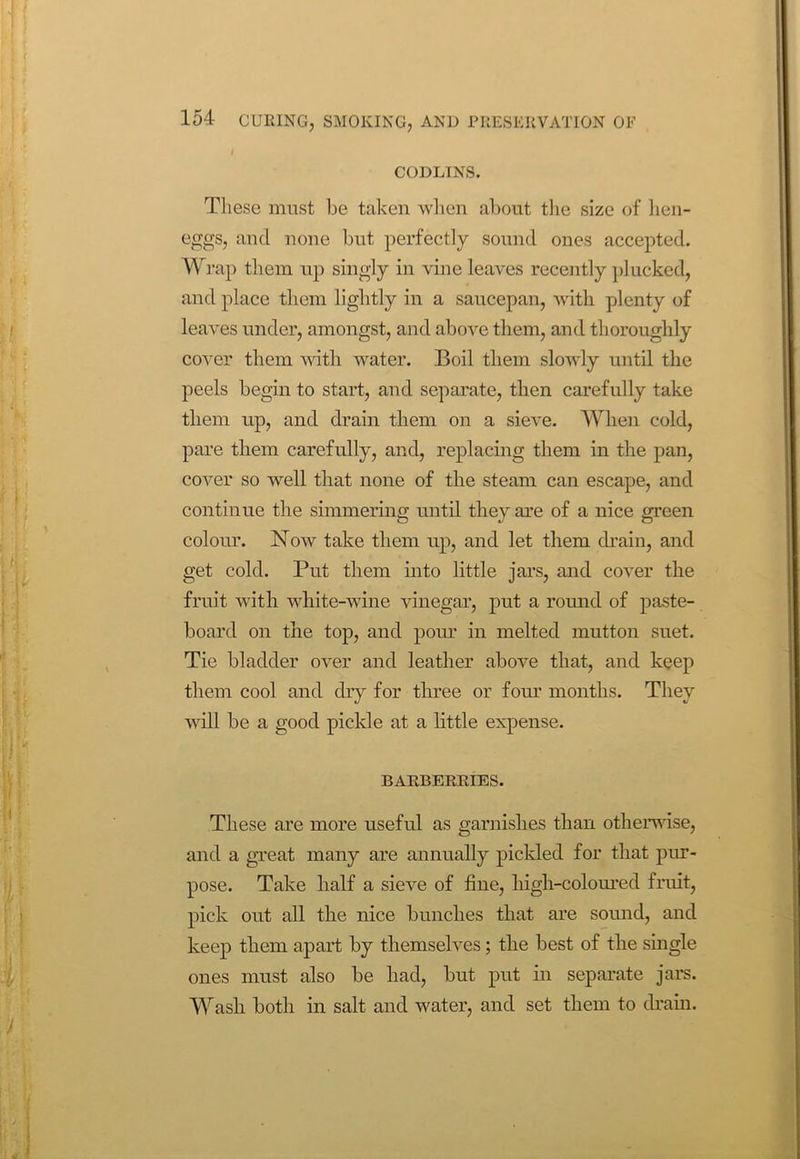CODLINS. These must be taken when about the size of lien- eggs, and none but perfectly sound ones accepted. Wrap them up singly in vine leaves recently plucked, and place them lightly in a saucepan, with plenty of leaves under, amongst, and above them, and thoroughly cover them with water. Boil them slowly until the peels begin to start, and separate, then carefully take them up, and drain them on a sieve. When cold, pare them carefully, and, replacing them in the pan, cover so well that none of the steam can escape, and continue the simmering until they are of a nice green colour. Now take them up, and let them drain, and get cold. Put them into little jars, and cover the fruit with white-wine vinegar, put a round of paste- board on the top, and pour in melted mutton suet. Tie bladder over and leather above that, and keep them cool and dry for three or four months. They will be a good pickle at a little expense. BARBERRIES. These are more useful as garnishes than otherwise, and a great many are annually pickled for that pur- pose. Take half a sieve of fine, high-coloured fruit, pick out all the nice bunches that are sound, and keep them apart by themselves; the best of the single ones must also be had, but put in separate jars. Wash both in salt and water, and set them to drain.