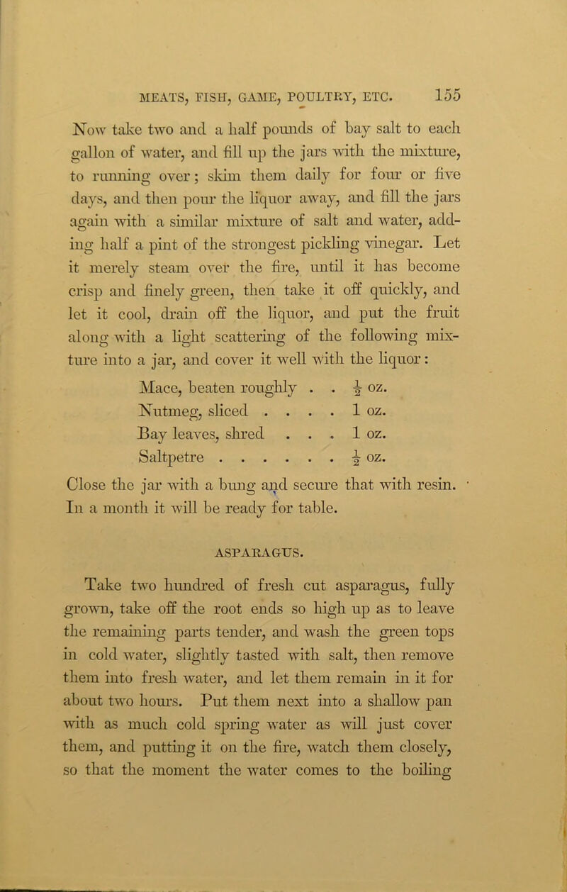 Now take two and a half pounds of bay salt to each gallon of water, and fill up the jars with the mixture, to running over; skim them daily for four or five days, and then pour the liquor away, and fill the jars again with a similar mixture of salt and water, add- ing half a pint of the strongest pickling vinegar. Let it merely steam over the fire, until it has become crisp and finely green, then take it off quickly, and let it cool, drain off the liquor, and put the fruit along with a light scattering of the following mix- ture into a jar, and cover it well with the liquor: Mace, beaten roughly . . oz. Nutmeg, sliced . . . . 1 oz. Bay leaves, shred . . . 1 oz. Saltpetre fr oz. Close the jar with a bung and secure that with resin. In a month it will be ready for table. ASPARAGUS. Take two hundred of fresh cut asparagus, fully grown, take off the root ends so high up as to leave the remaining parts tender, and wash the green tops in cold water, slightly tasted with salt, then remove them into fresh water, and let them remain in it for about two hours. Put them next into a shallow pan with as much cold spring water as will just cover them, and putting it on the fire, watch them closely, so that the moment the water comes to the boiling