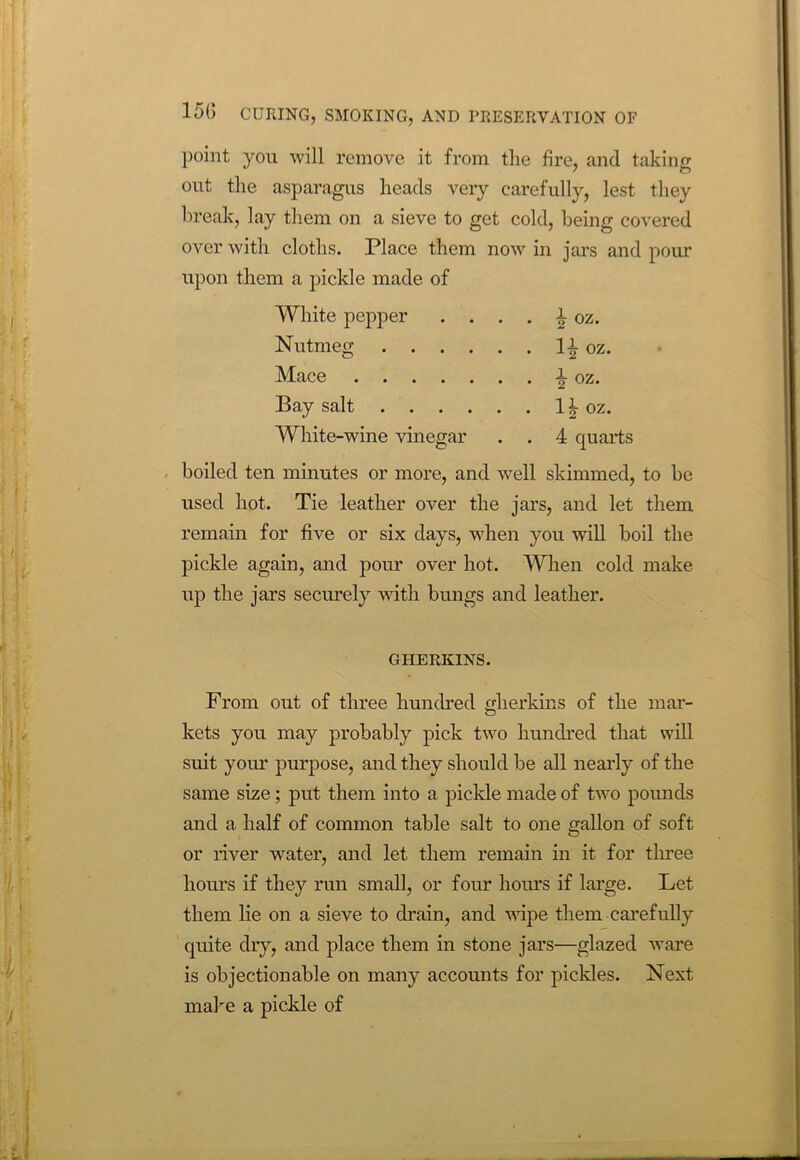 point you will remove it from the fire, and taking out the asparagus heads very carefully, lest they break, lay them on a sieve to get cold, being covered over with cloths. Place them now in jars and pour upon them a pickle made of White pepper . ... \ oz. Nutmeg 1^ oz. Mace i oz. Bay salt 1 ^ oz. White-wine vinegar . . 4 quarts boiled ten minutes or more, and well skimmed, to be used hot. Tie leather over the jars, and let them remain for five or six days, when you will boil the pickle again, and pour over hot. When cold make up the jars securely with bungs and leather. GHERKINS. From out of three hundred gherkins of the mar- kets you may probably pick two hundred that will suit your purpose, and they should be all nearly of the same size; put them into a pickle made of two pounds and a half of common table salt to one gallon of soft or river water, and let them remain in it for three hours if they run small, or four hours if large. Let them lie on a sieve to drain, and wipe them carefully quite dry, and place them in stone jars—glazed ware is objectionable on many accounts for pickles. Next make a pickle of