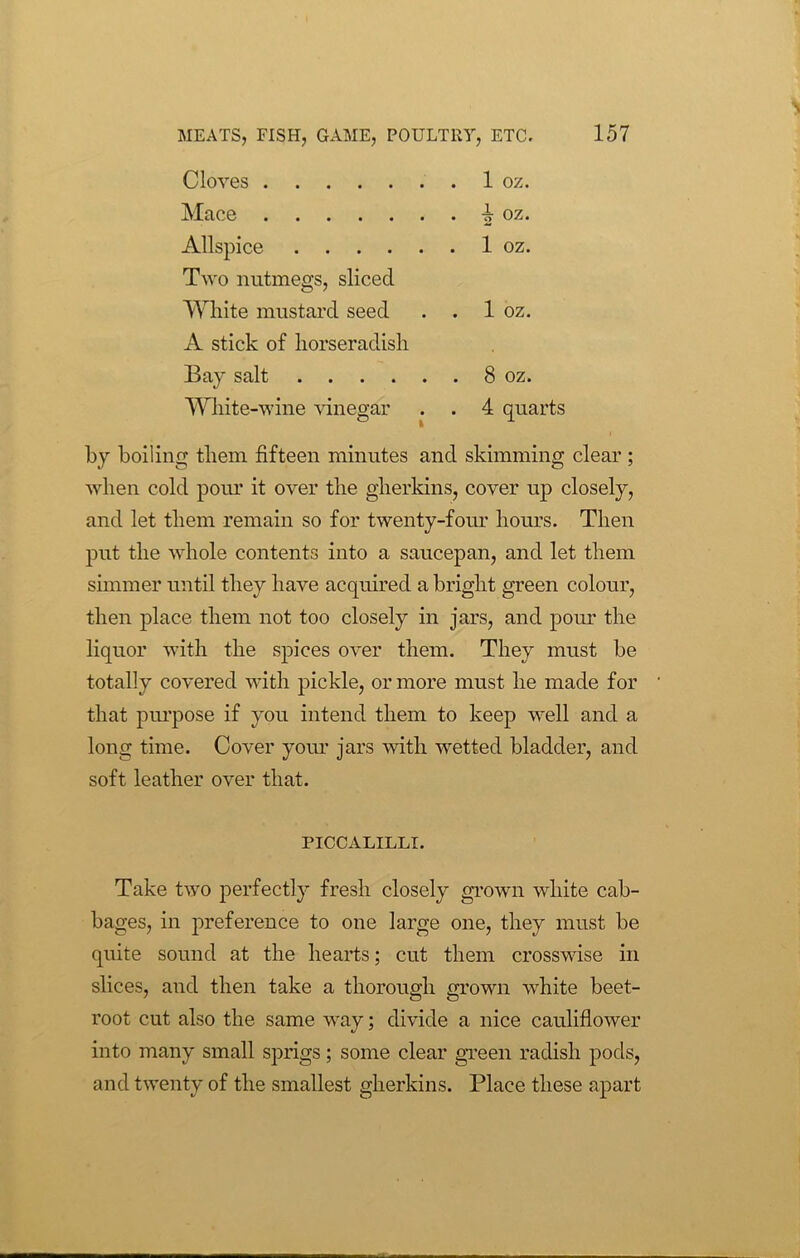 Cloves Mace Allspice 1 oz. Two nutmegs, sliced White mustard seed . 1 oz. A stick of horseradish Bay salt . 8 oz. White-wine vinegar . 4 qm by boiling them fifteen minutes and skimming clear; when cold pour it over the gherkins, cover up closely, and let them remain so for twenty-four hours. Then put the whole contents into a saucepan, and let them simmer until they have acquired a bright green colour, then place them not too closely in jars, and pour the liquor with the spices over them. They must be totally covered with pickle, or more must he made for that purpose if you intend them to keep well and a long time. Cover your jars with wetted bladder, and soft leather over that. PICCALILLI. Take two perfectly fresh closely grown white cab- bages, in preference to one large one, they must be quite sound at the hearts; cut them crosswise in slices, and then take a thorough grown white beet- root cut also the same way; divide a nice cauliflower into many small sprigs; some clear green radish pods, and twenty of the smallest gherkins. Place these apart