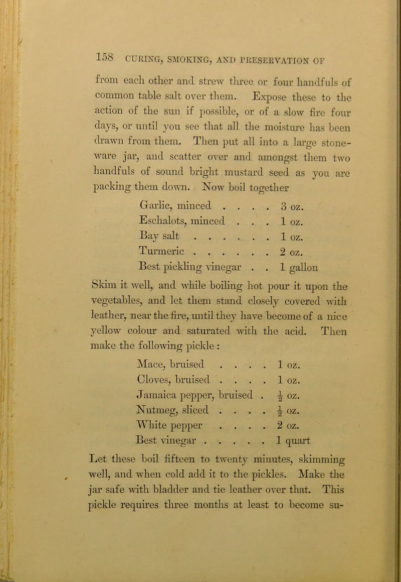 from eacli other and strew three or four handfuls of common table salt over them. Expose these to the action of the sun if possible, or of a slow fire four days, or until you see that all the moisture has been drawn from them. Then put all into a large stone- ware jar, and scatter over and amongst them two handfuls of sound bright mustard seed as you are packing them down. Now boil together Garlic, minced . . . . 3 oz. Eschalots, minced . . . 1 oz. Bay salt 1 oz. Turmeric 2 oz. Best pickling vinegar . . 1 gallon Skim it well, and while boiling hot pour it upon the vegetables, and let them stand closely covered with leather, near the fire, until they have become of a nice yellow colour and saturated with the acid. Then make the following pickle : Mace, bruised .... 1 oz. Cloves, bruised .... 1 oz. Jamaica pepper, bruised . i oz. Nutmeg, sliced .... i oz. White pepper .... 2 oz. Best vinegar 1 quart Let these boil fifteen to twenty minutes, skimming well, and when cold add it to the pickles. Make the jar safe with bladder and tie leather over that. This pickle requires three months at least to become su-