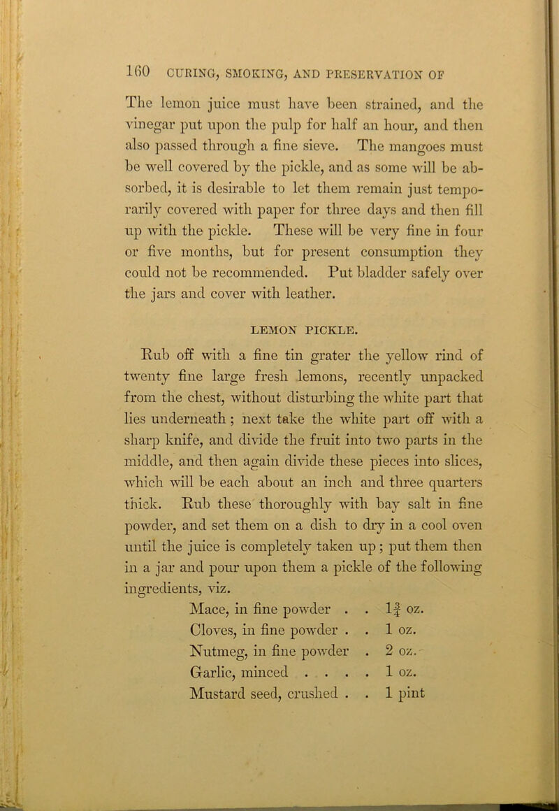 The lemon juice must have been strained, and the vinegar put upon the pulp for half an hour, and then also passed through a fine sieve. The mangoes must he well covered by the pickle, and as some will be ab- sorbed, it is desirable to let them remain just tempo- rarily covered with paper for three days and then fill up with the pickle. These will be very fine in four or five months, but for present consumption they could not be recommended. Put bladder safely over the jars and cover with leather. LEMON PICKLE. Pub off with a fine tin grater the yellow rind of twenty fine large fresh lemons, recently unpacked from the chest, without disturbing the white part that lies underneath ; next take the white part off with a sharp knife, and divide the fruit into two parts in the middle, and then again divide these pieces into slices, which will be each about an inch and three quarters thick. Pub these thoroughly with bay salt in fine powder, and set them on a dish to dry in a cool oven until the juice is completely taken up; put them then in a jar and pour upon them a pickle of the following ingredients, viz. Mace, in fine powder . If oz. Cloves, in fine powder . . 1 oz. Nutmeg, in fine powder . 2 oz.' Garlic, minced .... 1 oz. Mustard seed, crushed . . 1 pint