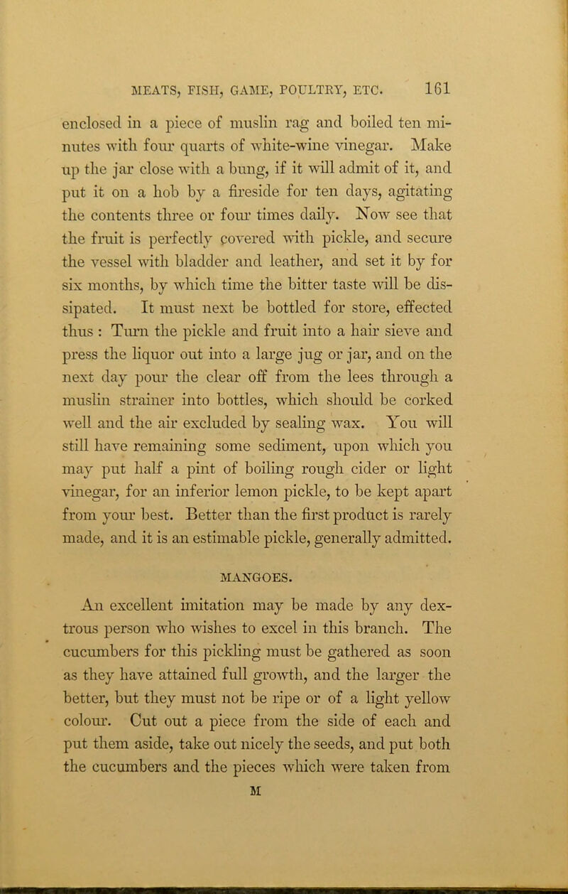 enclosed in a piece of muslin rag and boiled ten mi- nutes with four quarts of white-wine vinegar. Make up the jar close with a bung, if it will admit of it, and put it on a hob by a fireside for ten days, agitating the contents three or four times daily. Now see that the fruit is perfectly covered with pickle, and secure the vessel with bladder and leather, and set it by for six months, by which time the bitter taste will be dis- sipated. It must next be bottled for store, effected thus : Timn the pickle and fruit into a hair sieve and press the liquor out into a large jug or jar, and on the next day pour the clear off from the lees through a muslin strainer into bottles, which should be corked well and the air excluded by sealing wax. You will still have remaining some sediment, upon which you may put half a pint of boiling rough cider or light vinegar, for an inferior lemon pickle, to be kept apart from your best. Better than the first product is rarely made, and it is an estimable pickle, generally admitted. MANGOES. An excellent imitation may be made by any dex- trous person who wishes to excel in this branch. The cucumbers for this pickling must be gathered as soon as they have attained full growth, and the larger the better, but they must not be ripe or of a light yellow colour. Cut out a piece from the side of each and put them aside, take out nicely the seeds, and put both the cucumbers and the pieces which were taken from M