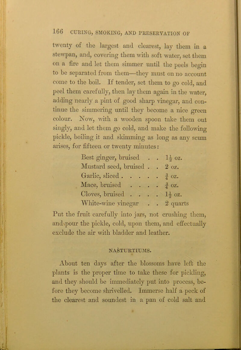 twenty of the largest and clearest, lay them in a stewpan, and, covering them with soft water, set them on a fire and let them simmer until the peels begin to be separated from them—they must on no account come to the boil. If tender, set them to go cold, and peel them carefully, then lay them again in the water, adding nearly a pint of good sharp vinegar, and con- tinue the simmering until they become a nice green colour. Now, with a wooden spoon take them out singly, and let them go cold, and make the following pickle, boiling it and skimming as long as any scum arises, for fifteen or twenty minutes: Best ginger, bruised . H oz. Mustard seed, bruised . . 2 oz. Garlic, sliced .... . | oz. Mace, braised . . . . | oz. Cloves, bruised . . . . H oz. White-wine vinegar . 2 quarts Put the fruit carefully into jars, not crushing them, and pour the pickle, cold, upon them, and effectually exclude the air with bladder and leather. NASTURTIUMS. About ten days after the blossoms have left the plants is the proper time to take these for pickling, and they should be immediately put into process, be- fore they become shrivelled. Immerse half a peck of the clearest and soundest in a pan of cold salt and