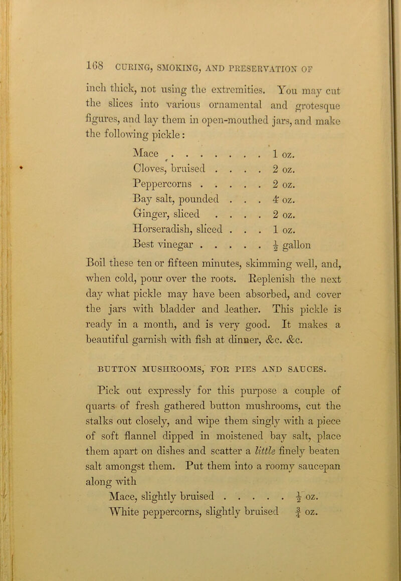 inch thick, not using the extremities. You may cut the slices into various ornamental and grotesque figures, and lay them in open-mouthed jars, and make the following pickle: Mace Cloves, bruised . . . . 2 oz. Peppercorns . . . . . 2 oz. Bay salt, pounded . . . 4' oz. Ginger, sliced . . . . 2 oz. Horseradish, sliced . . . 1 oz. Best vinegar . . . . . i gallon Boil these ten or fifteen minutes, skimming well, and, when cold, pom’ over the roots. Replenish the next day what pickle may have been absorbed, and cover the jars with bladder and .leather. This pickle is ready in a month, and is very good. It makes a beautiful garnish with fish at dinner, &c. &c. BUTTON MUSHROOMS, FOR PIES AND SAUCES. Pick out expressly for this purpose a couple of quarts of fresh gathered button mushrooms, cut the stalks out closely, and wipe them singly with a piece of soft flannel dipped in moistened bay salt, place them apart on dishes and scatter a little finely beaten salt amongst them. Put them into a roomy saucepan along with Mace, slightly bruised ^ oz. White peppercorns, slightly bruised f oz.