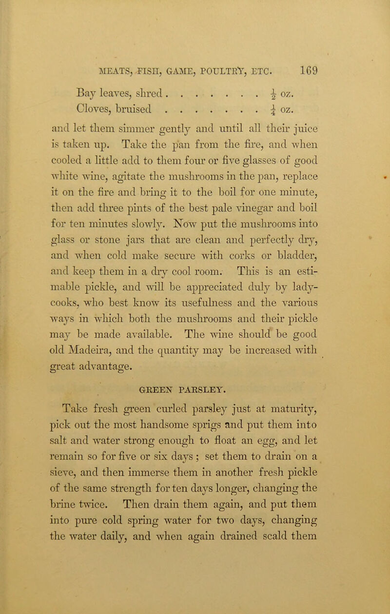 Bay leaves, shred Cloves, bruised and let them simmer gently and until all their juice is taken up. Take tlie pan from the fire, and when cooled a little add to them four or five glasses of good white wine, agitate the mushrooms in the pan, replace it on the fire and bring it to the boil for one minute, then add three pints of the best pale vinegar and boil for ten minutes slowly. Now put the mushrooms into glass or stone jars that are clean and perfectly dry, and when cold make secure with corks or bladder, and keep them in a dry cool room. This is an esti- mable pickle, and will be appreciated duly by lady- cooks, who best know its usefulness and the various ways in which both the mushrooms and their pickle may be made available. The wine should be good old Madeira, and the quantity may be increased with great advantage. Take fresh green curled parsley just at maturity, pick out the most handsome sprigs and put them into salt and water strong enough to float an egg, and let remain so for five or six days; set them to drain on a sieve, and then immerse them in another fresh pickle of the same strength for ten days longer, changing the brine twice. Then drain them again, and put them into pure cold spring water for two days, changing the water daily, and when again drained scald them GREEN PARSLEY.