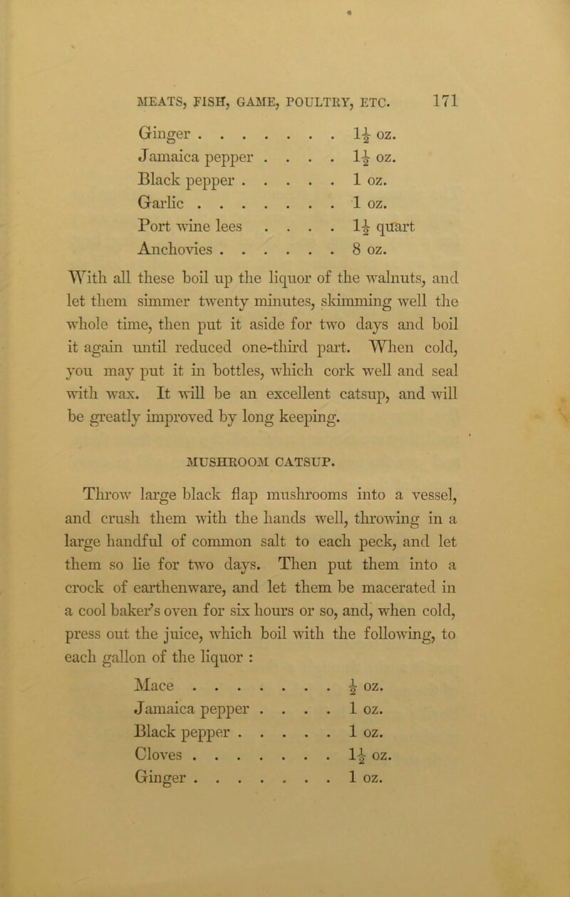 Ginger l-£ oz. Jamaica pepper . . . . 1^ oz. Black pepper 1 oz. Garlic .... . . . 1 oz. Port wine lees . . . . li quart Anchovies 8 oz. With all these boil up the liquor of the walnuts, and let them simmer twenty minutes, slamming well the whole time, then put it aside for two days and boil it again until reduced one-thud part. When cold, you may put it in bottles, which cork well and seal with wax. It will be an excellent catsup, and will be greatly improved by long keeping. MUSHROOM CATSUP. Throw large black flap mushrooms into a vessel, and crush them with the hands well, throwing in a large handful of common salt to each peck, and let them so lie for two days. Then put them into a crock of earthenware, and let them be macerated in a cool baker’s oven for six hours or so, and, when cold, press out the juice, which boil with the following, to each gallon of the liquor : Mace i oz. Jamaica pepper . . . . 1 oz. Black pepper 1 oz. Cloves 1-^ oz. Ginger 1 oz.