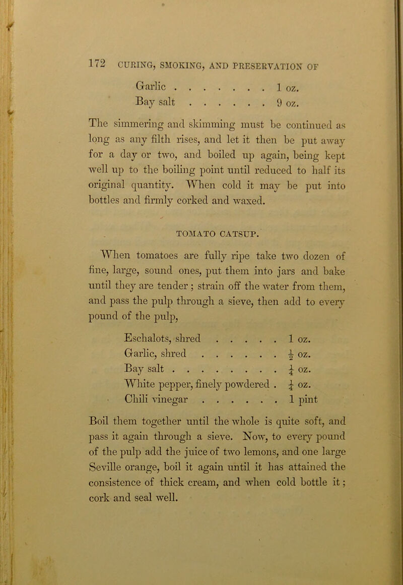 The simmering and skimming must he continued as long as any filth rises, and let it then be put away for a day or two, and boiled up again, being kept well up to the boiling point until reduced to half its original quantity. When cold it may be put into bottles and firmly corked and waxed. When tomatoes are fully ripe take two dozen of fine, large, sound ones, put them into jars and bake until they are tender ; strain off the water from them, and pass the pulp through a sieve, then add to every pound of the pulp, Eschalots, shred 1 oz. Garlic, shred A oz. Bay salt £ oz. White pepper, finely powdered . \ oz. Chili vinegar 1 pint Boil them together until the whole is quite soft, and pass it again through a sieve. Now, to every pound of the pulp add the juice of two lemons, and one large Seville orange, boil it again until it has attained the consistence of thick cream, and when cold bottle it; cork and seal well. Garlic . . . Bay salt . . . . 1 oz. . . 9 oz. TOMATO CATSUP.