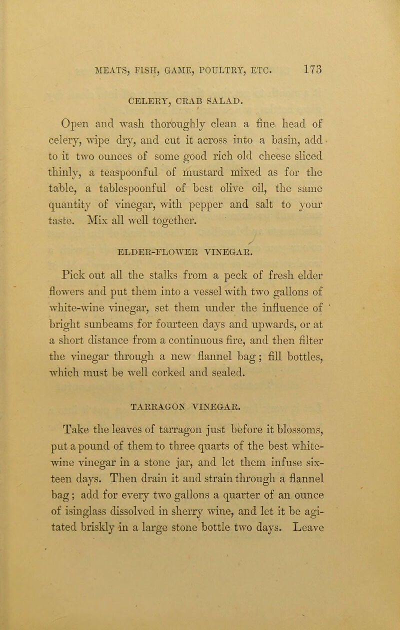 CELERY', CRAB SALAD. ' i Open and wash thoroughly clean a fine head of celery, wipe dry, and cut it across into a basin, add to it two ounces of some good rich old cheese sliced thinly, a teaspoonful of mustard mixed as for the table, a tablespoonful of best olive oil, the same quantity of vinegar, with pepper and salt to your taste. Mix all well together. J ELDER-ELOWER VINEGAR. Pick out all the stalks from a peck of fresh elder flowers and put them into a vessel with two gallons of white-wine vinegar, set them under the influence of bright sunbeams for fourteen days and upwards, or at a short distance from a continuous fire, and then filter the vinegar through a new flannel bag; fill bottles, which must be well corked and sealed. TARRAGON VINEGAR. Take the leaves of tarragon just before it blossoms, put a pound of them to three quarts of the best white- wine vinegar in a stone jar, and let them infuse six- teen days. Then drain it and strain through a flannel bag; add for every two gallons a quarter of an ounce of isinglass dissolved in sherry wine, and let it be agi- tated briskly in a large stone bottle two days. Leave