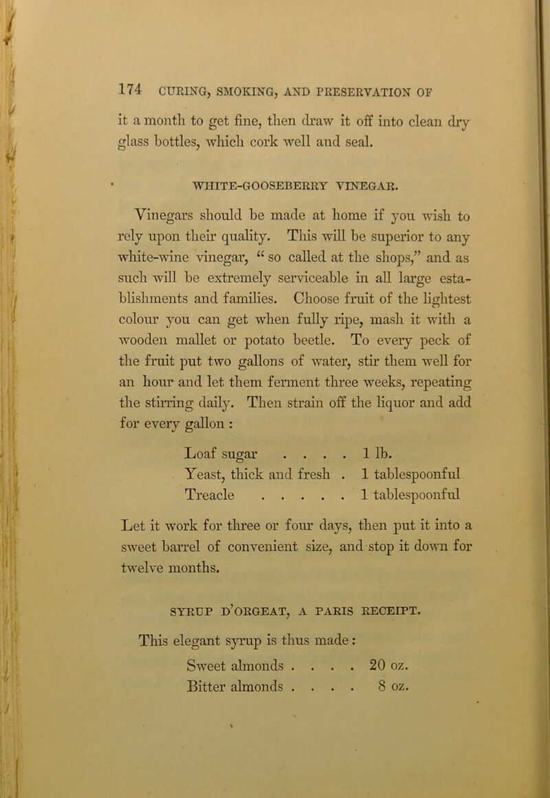 it a month to get fine, then draw it off into clean dry glass bottles, which cork well and seal. WHITE-GOOSEBERRY VINEGAR. Vinegars should he made at home if you wish to rely upon their quality. This will be superior to any white-wine vinegar, u so called at the shops,” and as such will be extremely serviceable in all large esta- blishments and families. Choose fruit of the lightest colour you can get when fully ripe, mash it with a wooden mallet or potato beetle. To every peck of the fruit put two gallons of water, stir them well for an hour and let them ferment three weeks, repeating the stirring daily. Then strain off the liquor and add for every gallon : Loaf sugar .... 1 lb. Yeast, thick and fresh . 1 tablespoonful Treacle 1 tablespoonful Let it work for three or four days, then put it into a sweet barrel of convenient size, and stop it down for twelve months. SYRUP d’ORGEAT, A PARIS RECEIPT. This elegant syrup is thus made: Sweet almonds . . . . 20 oz. Bitter almonds .... 8 oz.