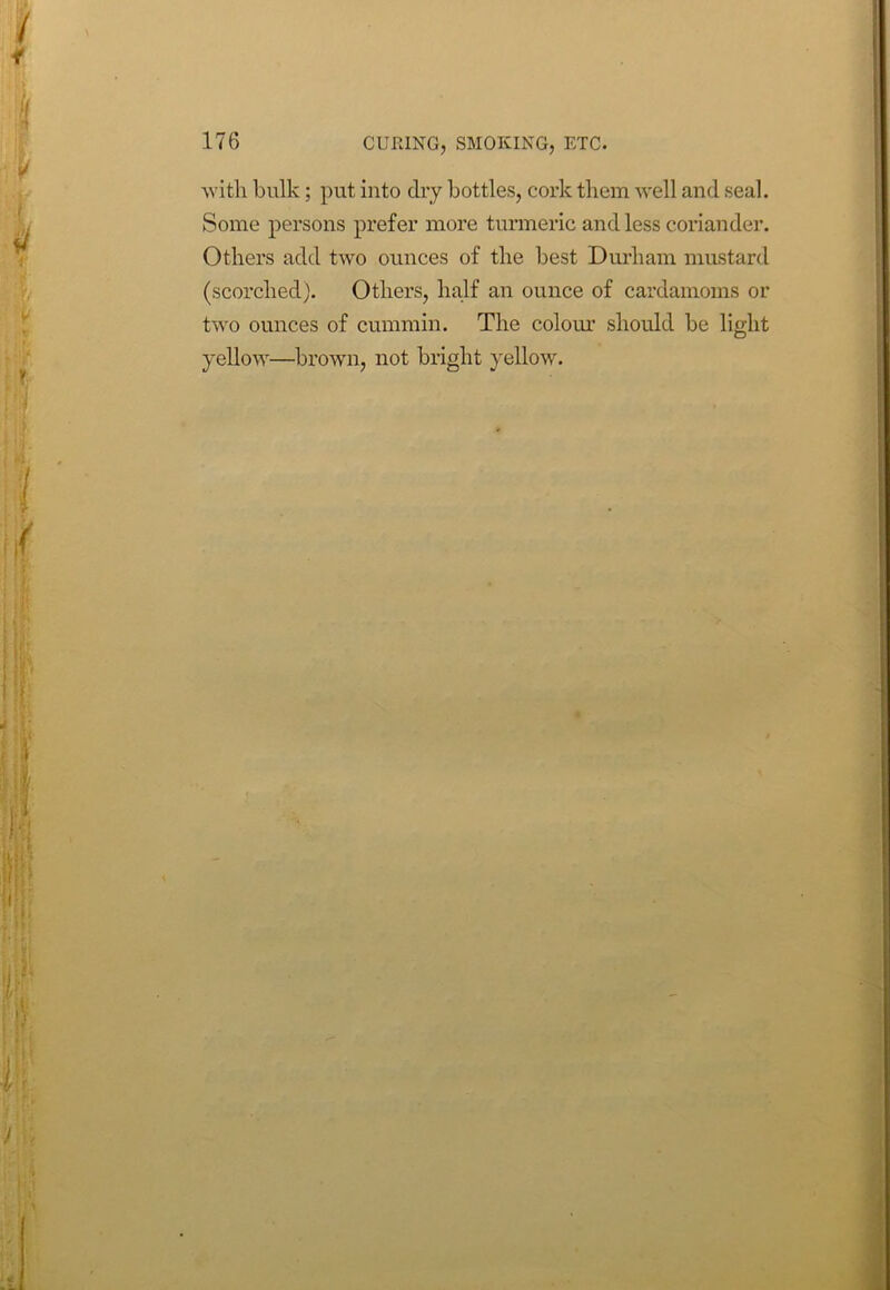 CURING, SMOKING, ETC. with bulk; put into dry bottles, cork them well and seal. Some persons prefer more turmeric and less coriander. Others add two ounces of the best Durham mustard (scorched). Others, half an ounce of cardamoms or two ounces of cummin. The colour should be light yellow—brown, not bright yellow.