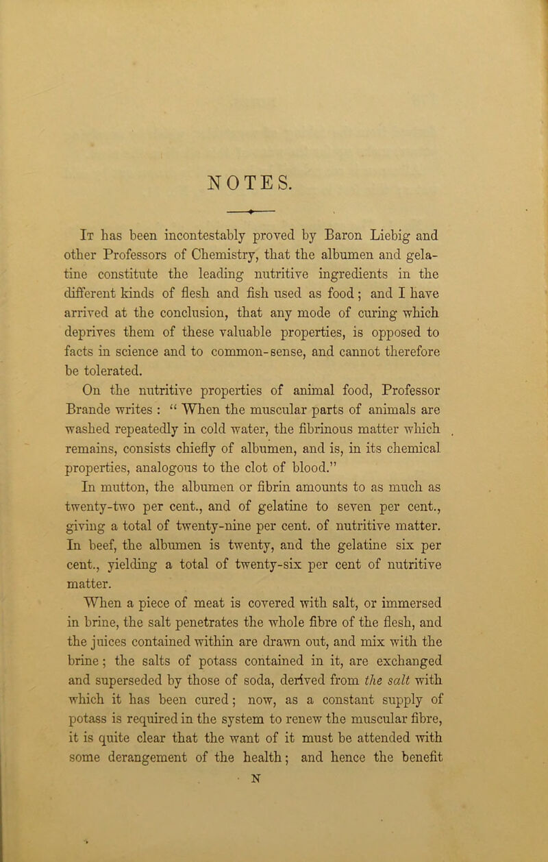 NOTES. It has been incontestably proved by Baron Liebig and other Professors of Chemistry, that the albumen and gela- tine constitute the leading nutritive ingredients in the different kinds of flesh and fish used as food ; and I have arrived at the conclusion, that any mode of curing which deprives them of these valuable properties, is opposed to facts in science and to common-sense, and cannot therefore be tolerated. On the nutritive properties of animal food, Professor Brande writes : “ When the muscular parts of animals are washed repeatedly in cold water, the fibrinous matter which remains, consists chiefly of albumen, and is, in its chemical properties, analogous to the clot of blood.” In mutton, the albumen or fibrin amounts to as much as twenty-two per cent., and of gelatine to seven per cent., giving a total of twenty-nine per cent, of nutritive matter. In beef, the albumen is twenty, and the gelatine six per cent., yielding a total of twenty-six per cent of nutritive matter. When a piece of meat is covered with salt, or immersed in brine, the salt penetrates the whole fibre of the flesh, and the juices contained within are drawn out, and mix with the brine; the salts of potass contained in it, are exchanged and superseded by those of soda, derived from the salt with which it has been cured; now, as a constant supply of potass is required in the system to renew the muscular fibre, it is quite clear that the want of it must be attended with some derangement of the health; and hence the benefit N