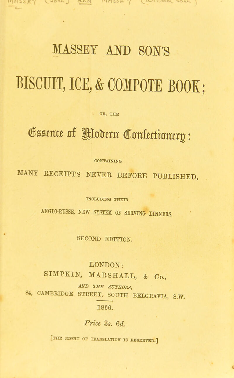 MASSEY AND SON’S BISCUIT, ICE, & COMPOTE BOOK OB, THE of €onhdxomx^: CONTAINIlirG MANY EECEIPTS NEVEE BEFOEE PUBLISHED, IKCLHDING THEIR ANGLO-EUSSE, NEW STSTEII OF SEEDING DINNEES. SECOND EDITION. LONDON: SIMPKIN, MAESHALL, & Go., AND TBE AUTBOBS, 84, CAMBRIDGE STREET, SOUTH BELGRAVIA, S.W. 1866. Price 3s. 6d. [the right op translation is reserved.]
