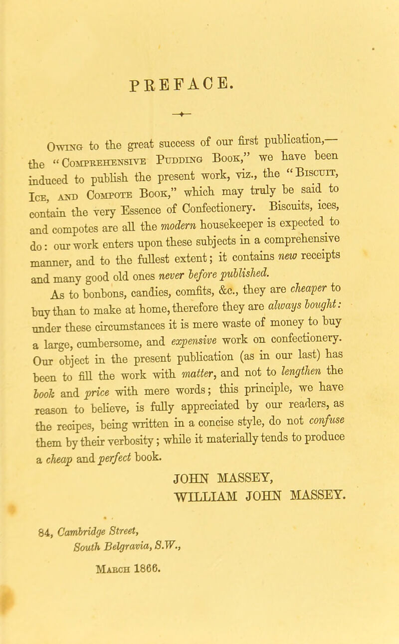 PREFACE. Owing to tlie great success of our first publication, tbe “Comprehensive Pudding Book,” we have been induced to publish the present work, viz., tbe “Biscuit, Ice, and Compote Book,” which may truly be said to contain the very Essence of Confectionery. Biscuits, ices, and compotes are aU the modern housekeeper is expected to do: our work enters upon these subjects in a comprehensive mmmer, and to the fullest extent; it contains new receipts and many good old ones never before jpullislied. As to bonbons, candies, comfits, &c., they are cheaper to buy than to make at home, therefore they are always bought: under these circumstances it is mere waste of money to buy a large, cumbersome, and expensive work on confectionery. Our object in the present publication (as m our last) has been to fill the work with matter, and not to lengthen the booh and price with mere words; tHs principle, we have reason to believe, is fuUy appreciated by our readers, as the recipes, being written in a concise style, do not confuse them by their verbosity; while it materially tends to produce a cheap zsA perfect book. JOHN MASSEY, WILLIAM JOHN MASSEY. 84, Cambridge Street, South Belgravia, S.W., March 1866.